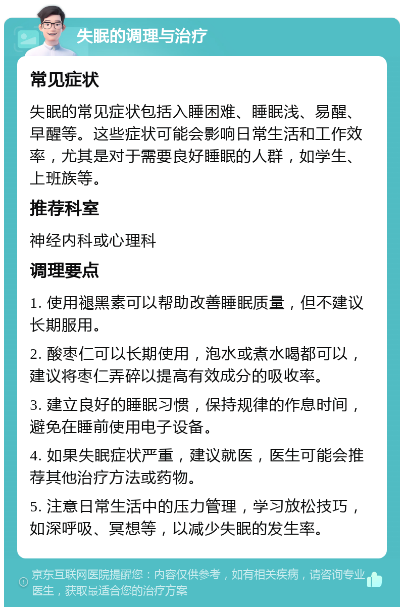 失眠的调理与治疗 常见症状 失眠的常见症状包括入睡困难、睡眠浅、易醒、早醒等。这些症状可能会影响日常生活和工作效率，尤其是对于需要良好睡眠的人群，如学生、上班族等。 推荐科室 神经内科或心理科 调理要点 1. 使用褪黑素可以帮助改善睡眠质量，但不建议长期服用。 2. 酸枣仁可以长期使用，泡水或煮水喝都可以，建议将枣仁弄碎以提高有效成分的吸收率。 3. 建立良好的睡眠习惯，保持规律的作息时间，避免在睡前使用电子设备。 4. 如果失眠症状严重，建议就医，医生可能会推荐其他治疗方法或药物。 5. 注意日常生活中的压力管理，学习放松技巧，如深呼吸、冥想等，以减少失眠的发生率。