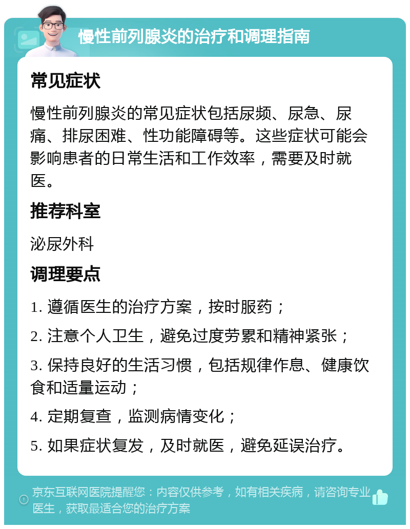 慢性前列腺炎的治疗和调理指南 常见症状 慢性前列腺炎的常见症状包括尿频、尿急、尿痛、排尿困难、性功能障碍等。这些症状可能会影响患者的日常生活和工作效率，需要及时就医。 推荐科室 泌尿外科 调理要点 1. 遵循医生的治疗方案，按时服药； 2. 注意个人卫生，避免过度劳累和精神紧张； 3. 保持良好的生活习惯，包括规律作息、健康饮食和适量运动； 4. 定期复查，监测病情变化； 5. 如果症状复发，及时就医，避免延误治疗。