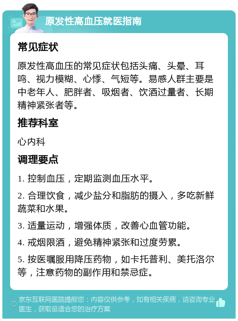 原发性高血压就医指南 常见症状 原发性高血压的常见症状包括头痛、头晕、耳鸣、视力模糊、心悸、气短等。易感人群主要是中老年人、肥胖者、吸烟者、饮酒过量者、长期精神紧张者等。 推荐科室 心内科 调理要点 1. 控制血压，定期监测血压水平。 2. 合理饮食，减少盐分和脂肪的摄入，多吃新鲜蔬菜和水果。 3. 适量运动，增强体质，改善心血管功能。 4. 戒烟限酒，避免精神紧张和过度劳累。 5. 按医嘱服用降压药物，如卡托普利、美托洛尔等，注意药物的副作用和禁忌症。