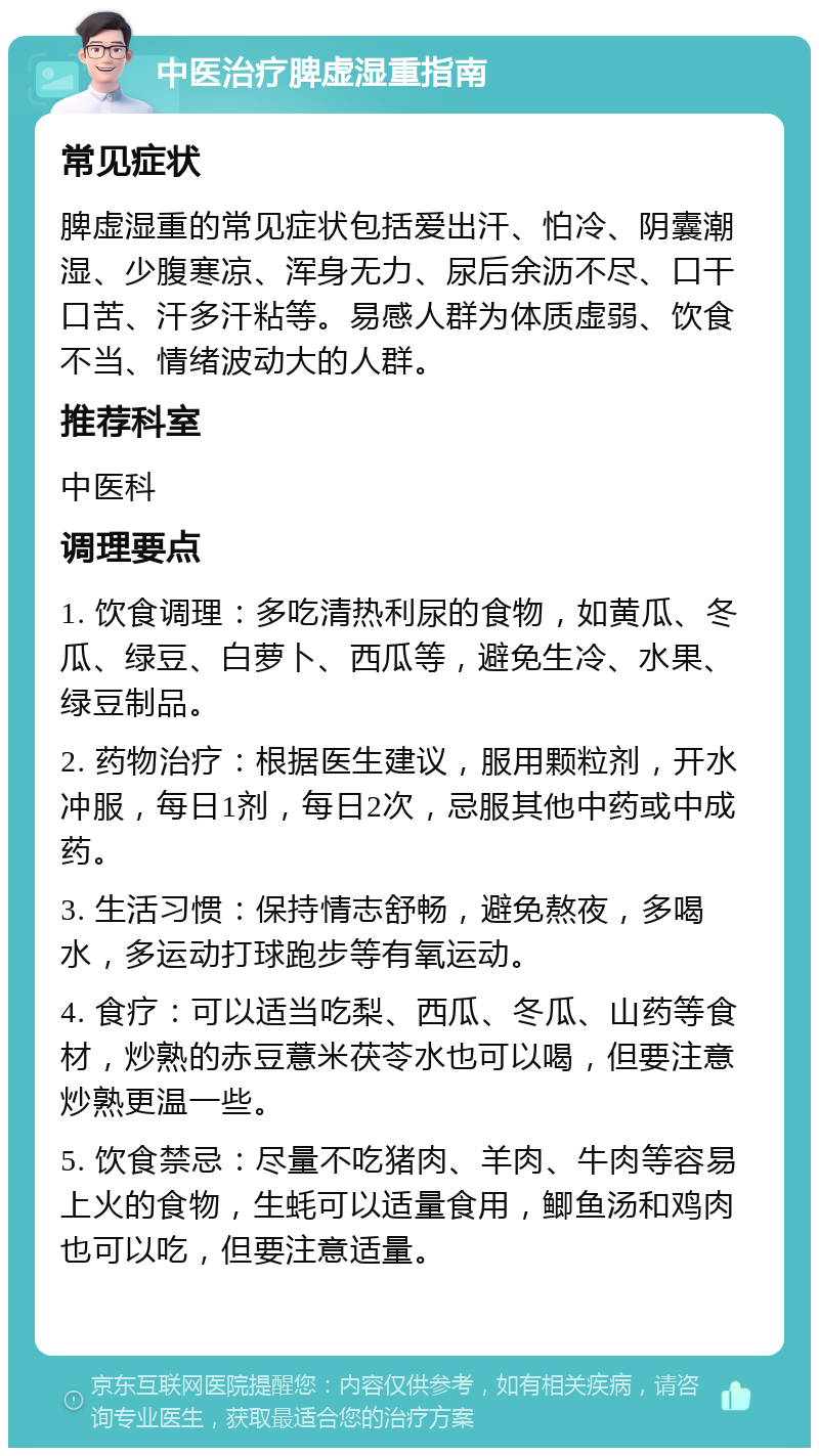 中医治疗脾虚湿重指南 常见症状 脾虚湿重的常见症状包括爱出汗、怕冷、阴囊潮湿、少腹寒凉、浑身无力、尿后余沥不尽、口干口苦、汗多汗粘等。易感人群为体质虚弱、饮食不当、情绪波动大的人群。 推荐科室 中医科 调理要点 1. 饮食调理：多吃清热利尿的食物，如黄瓜、冬瓜、绿豆、白萝卜、西瓜等，避免生冷、水果、绿豆制品。 2. 药物治疗：根据医生建议，服用颗粒剂，开水冲服，每日1剂，每日2次，忌服其他中药或中成药。 3. 生活习惯：保持情志舒畅，避免熬夜，多喝水，多运动打球跑步等有氧运动。 4. 食疗：可以适当吃梨、西瓜、冬瓜、山药等食材，炒熟的赤豆薏米茯苓水也可以喝，但要注意炒熟更温一些。 5. 饮食禁忌：尽量不吃猪肉、羊肉、牛肉等容易上火的食物，生蚝可以适量食用，鲫鱼汤和鸡肉也可以吃，但要注意适量。