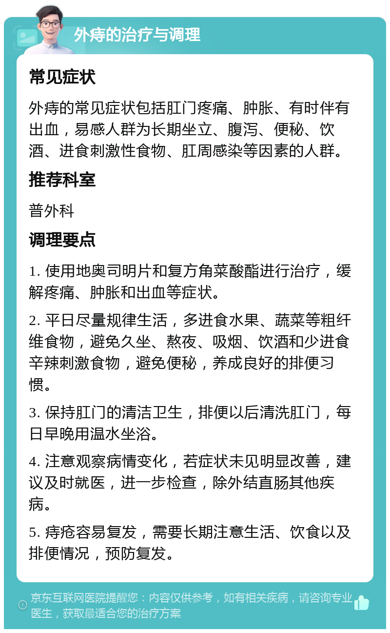 外痔的治疗与调理 常见症状 外痔的常见症状包括肛门疼痛、肿胀、有时伴有出血，易感人群为长期坐立、腹泻、便秘、饮酒、进食刺激性食物、肛周感染等因素的人群。 推荐科室 普外科 调理要点 1. 使用地奥司明片和复方角菜酸酯进行治疗，缓解疼痛、肿胀和出血等症状。 2. 平日尽量规律生活，多进食水果、蔬菜等粗纤维食物，避免久坐、熬夜、吸烟、饮酒和少进食辛辣刺激食物，避免便秘，养成良好的排便习惯。 3. 保持肛门的清洁卫生，排便以后清洗肛门，每日早晚用温水坐浴。 4. 注意观察病情变化，若症状未见明显改善，建议及时就医，进一步检查，除外结直肠其他疾病。 5. 痔疮容易复发，需要长期注意生活、饮食以及排便情况，预防复发。