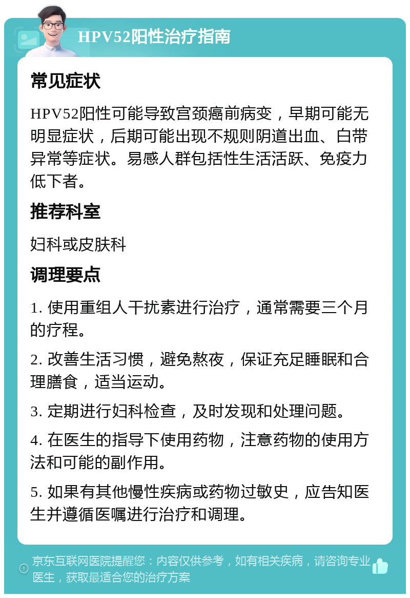 HPV52阳性治疗指南 常见症状 HPV52阳性可能导致宫颈癌前病变，早期可能无明显症状，后期可能出现不规则阴道出血、白带异常等症状。易感人群包括性生活活跃、免疫力低下者。 推荐科室 妇科或皮肤科 调理要点 1. 使用重组人干扰素进行治疗，通常需要三个月的疗程。 2. 改善生活习惯，避免熬夜，保证充足睡眠和合理膳食，适当运动。 3. 定期进行妇科检查，及时发现和处理问题。 4. 在医生的指导下使用药物，注意药物的使用方法和可能的副作用。 5. 如果有其他慢性疾病或药物过敏史，应告知医生并遵循医嘱进行治疗和调理。