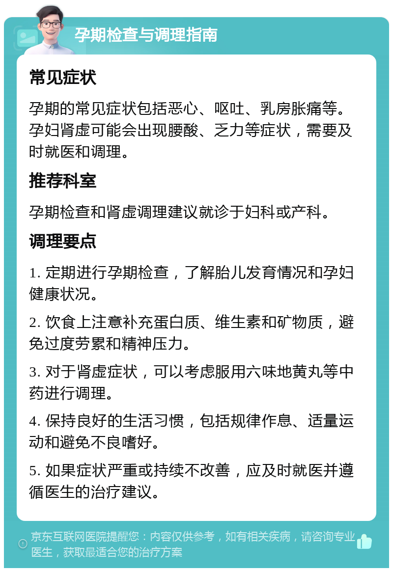 孕期检查与调理指南 常见症状 孕期的常见症状包括恶心、呕吐、乳房胀痛等。孕妇肾虚可能会出现腰酸、乏力等症状，需要及时就医和调理。 推荐科室 孕期检查和肾虚调理建议就诊于妇科或产科。 调理要点 1. 定期进行孕期检查，了解胎儿发育情况和孕妇健康状况。 2. 饮食上注意补充蛋白质、维生素和矿物质，避免过度劳累和精神压力。 3. 对于肾虚症状，可以考虑服用六味地黄丸等中药进行调理。 4. 保持良好的生活习惯，包括规律作息、适量运动和避免不良嗜好。 5. 如果症状严重或持续不改善，应及时就医并遵循医生的治疗建议。