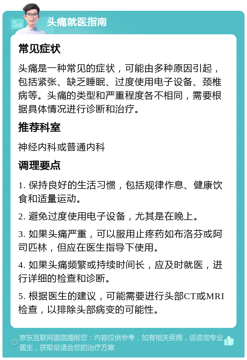 头痛就医指南 常见症状 头痛是一种常见的症状，可能由多种原因引起，包括紧张、缺乏睡眠、过度使用电子设备、颈椎病等。头痛的类型和严重程度各不相同，需要根据具体情况进行诊断和治疗。 推荐科室 神经内科或普通内科 调理要点 1. 保持良好的生活习惯，包括规律作息、健康饮食和适量运动。 2. 避免过度使用电子设备，尤其是在晚上。 3. 如果头痛严重，可以服用止疼药如布洛芬或阿司匹林，但应在医生指导下使用。 4. 如果头痛频繁或持续时间长，应及时就医，进行详细的检查和诊断。 5. 根据医生的建议，可能需要进行头部CT或MRI检查，以排除头部病变的可能性。