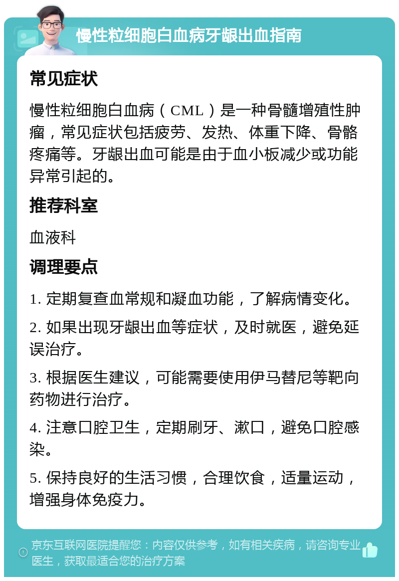 慢性粒细胞白血病牙龈出血指南 常见症状 慢性粒细胞白血病（CML）是一种骨髓增殖性肿瘤，常见症状包括疲劳、发热、体重下降、骨骼疼痛等。牙龈出血可能是由于血小板减少或功能异常引起的。 推荐科室 血液科 调理要点 1. 定期复查血常规和凝血功能，了解病情变化。 2. 如果出现牙龈出血等症状，及时就医，避免延误治疗。 3. 根据医生建议，可能需要使用伊马替尼等靶向药物进行治疗。 4. 注意口腔卫生，定期刷牙、漱口，避免口腔感染。 5. 保持良好的生活习惯，合理饮食，适量运动，增强身体免疫力。