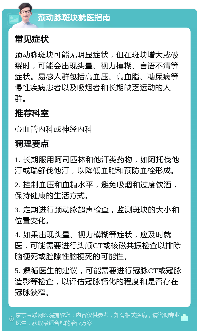 颈动脉斑块就医指南 常见症状 颈动脉斑块可能无明显症状，但在斑块增大或破裂时，可能会出现头晕、视力模糊、言语不清等症状。易感人群包括高血压、高血脂、糖尿病等慢性疾病患者以及吸烟者和长期缺乏运动的人群。 推荐科室 心血管内科或神经内科 调理要点 1. 长期服用阿司匹林和他汀类药物，如阿托伐他汀或瑞舒伐他汀，以降低血脂和预防血栓形成。 2. 控制血压和血糖水平，避免吸烟和过度饮酒，保持健康的生活方式。 3. 定期进行颈动脉超声检查，监测斑块的大小和位置变化。 4. 如果出现头晕、视力模糊等症状，应及时就医，可能需要进行头颅CT或核磁共振检查以排除脑梗死或腔隙性脑梗死的可能性。 5. 遵循医生的建议，可能需要进行冠脉CT或冠脉造影等检查，以评估冠脉钙化的程度和是否存在冠脉狭窄。