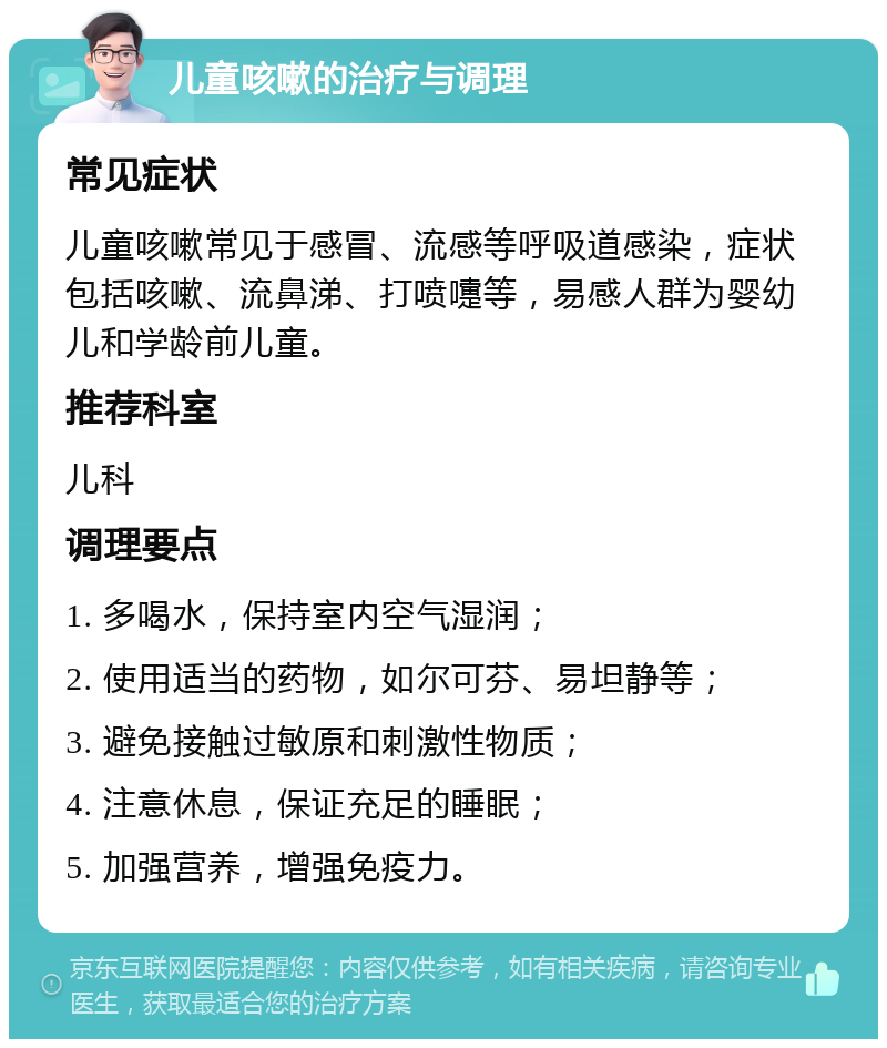 儿童咳嗽的治疗与调理 常见症状 儿童咳嗽常见于感冒、流感等呼吸道感染，症状包括咳嗽、流鼻涕、打喷嚏等，易感人群为婴幼儿和学龄前儿童。 推荐科室 儿科 调理要点 1. 多喝水，保持室内空气湿润； 2. 使用适当的药物，如尔可芬、易坦静等； 3. 避免接触过敏原和刺激性物质； 4. 注意休息，保证充足的睡眠； 5. 加强营养，增强免疫力。