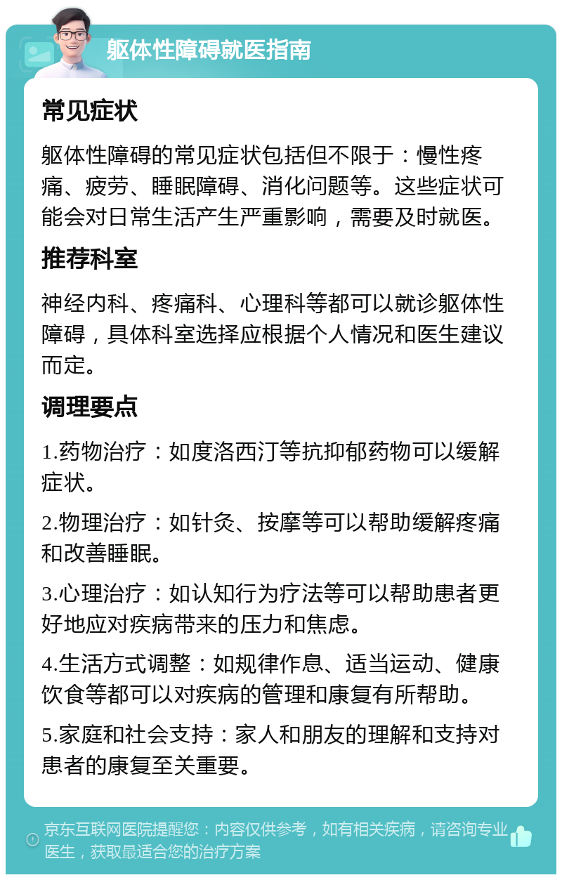 躯体性障碍就医指南 常见症状 躯体性障碍的常见症状包括但不限于：慢性疼痛、疲劳、睡眠障碍、消化问题等。这些症状可能会对日常生活产生严重影响，需要及时就医。 推荐科室 神经内科、疼痛科、心理科等都可以就诊躯体性障碍，具体科室选择应根据个人情况和医生建议而定。 调理要点 1.药物治疗：如度洛西汀等抗抑郁药物可以缓解症状。 2.物理治疗：如针灸、按摩等可以帮助缓解疼痛和改善睡眠。 3.心理治疗：如认知行为疗法等可以帮助患者更好地应对疾病带来的压力和焦虑。 4.生活方式调整：如规律作息、适当运动、健康饮食等都可以对疾病的管理和康复有所帮助。 5.家庭和社会支持：家人和朋友的理解和支持对患者的康复至关重要。