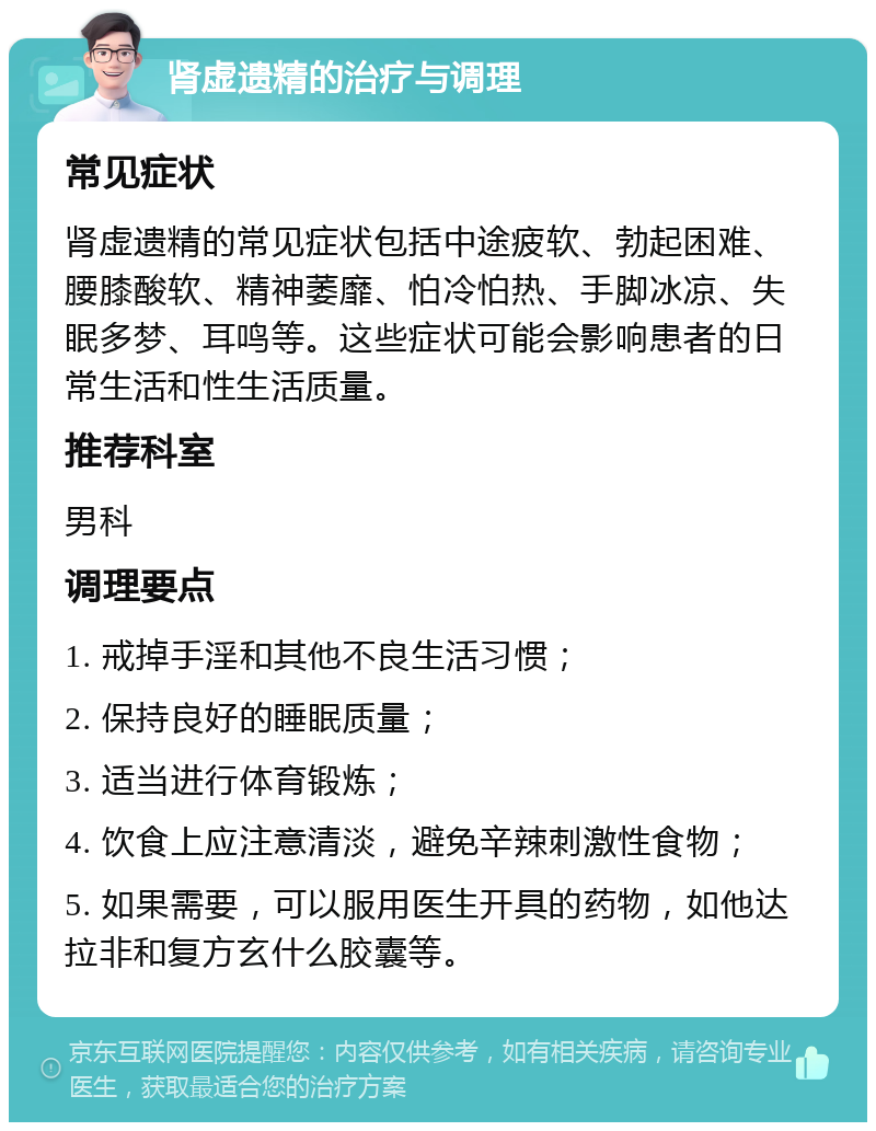 肾虚遗精的治疗与调理 常见症状 肾虚遗精的常见症状包括中途疲软、勃起困难、腰膝酸软、精神萎靡、怕冷怕热、手脚冰凉、失眠多梦、耳鸣等。这些症状可能会影响患者的日常生活和性生活质量。 推荐科室 男科 调理要点 1. 戒掉手淫和其他不良生活习惯； 2. 保持良好的睡眠质量； 3. 适当进行体育锻炼； 4. 饮食上应注意清淡，避免辛辣刺激性食物； 5. 如果需要，可以服用医生开具的药物，如他达拉非和复方玄什么胶囊等。