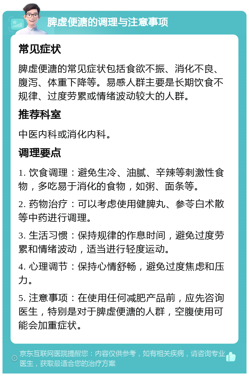 脾虚便溏的调理与注意事项 常见症状 脾虚便溏的常见症状包括食欲不振、消化不良、腹泻、体重下降等。易感人群主要是长期饮食不规律、过度劳累或情绪波动较大的人群。 推荐科室 中医内科或消化内科。 调理要点 1. 饮食调理：避免生冷、油腻、辛辣等刺激性食物，多吃易于消化的食物，如粥、面条等。 2. 药物治疗：可以考虑使用健脾丸、参苓白术散等中药进行调理。 3. 生活习惯：保持规律的作息时间，避免过度劳累和情绪波动，适当进行轻度运动。 4. 心理调节：保持心情舒畅，避免过度焦虑和压力。 5. 注意事项：在使用任何减肥产品前，应先咨询医生，特别是对于脾虚便溏的人群，空腹使用可能会加重症状。