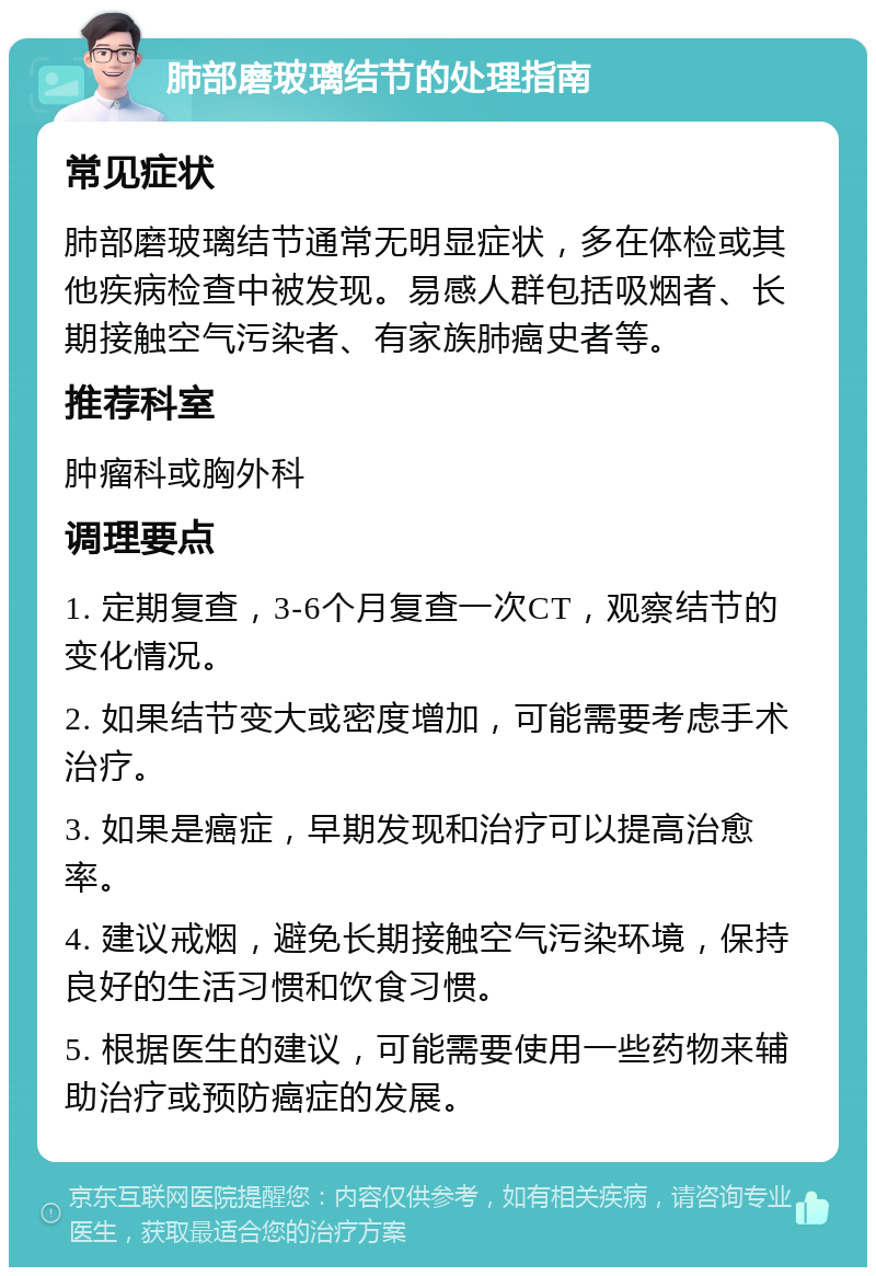 肺部磨玻璃结节的处理指南 常见症状 肺部磨玻璃结节通常无明显症状，多在体检或其他疾病检查中被发现。易感人群包括吸烟者、长期接触空气污染者、有家族肺癌史者等。 推荐科室 肿瘤科或胸外科 调理要点 1. 定期复查，3-6个月复查一次CT，观察结节的变化情况。 2. 如果结节变大或密度增加，可能需要考虑手术治疗。 3. 如果是癌症，早期发现和治疗可以提高治愈率。 4. 建议戒烟，避免长期接触空气污染环境，保持良好的生活习惯和饮食习惯。 5. 根据医生的建议，可能需要使用一些药物来辅助治疗或预防癌症的发展。