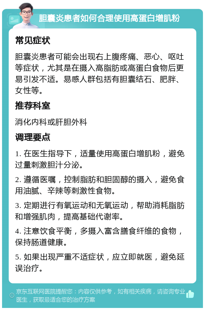 胆囊炎患者如何合理使用高蛋白增肌粉 常见症状 胆囊炎患者可能会出现右上腹疼痛、恶心、呕吐等症状，尤其是在摄入高脂肪或高蛋白食物后更易引发不适。易感人群包括有胆囊结石、肥胖、女性等。 推荐科室 消化内科或肝胆外科 调理要点 1. 在医生指导下，适量使用高蛋白增肌粉，避免过量刺激胆汁分泌。 2. 遵循医嘱，控制脂肪和胆固醇的摄入，避免食用油腻、辛辣等刺激性食物。 3. 定期进行有氧运动和无氧运动，帮助消耗脂肪和增强肌肉，提高基础代谢率。 4. 注意饮食平衡，多摄入富含膳食纤维的食物，保持肠道健康。 5. 如果出现严重不适症状，应立即就医，避免延误治疗。