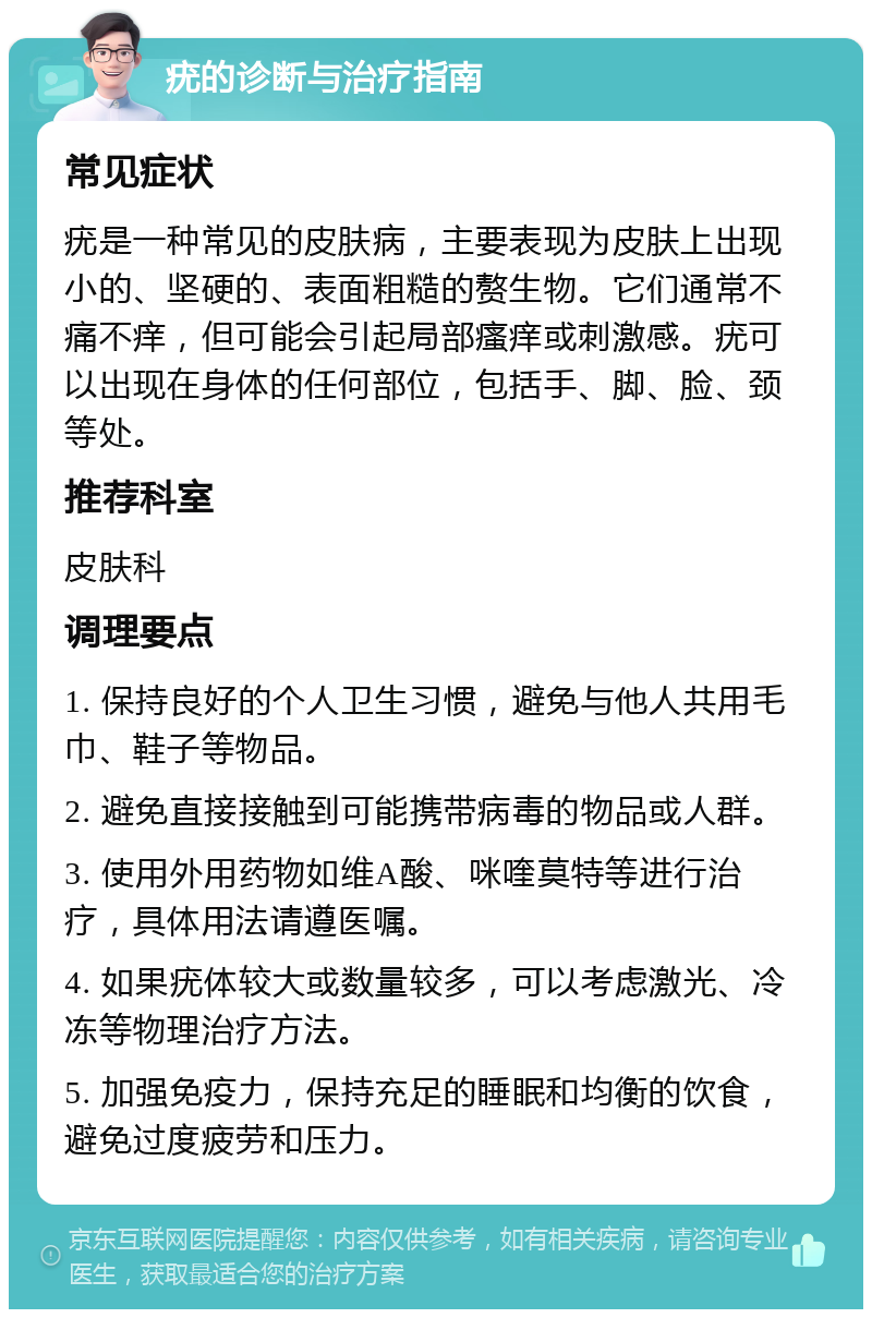 疣的诊断与治疗指南 常见症状 疣是一种常见的皮肤病，主要表现为皮肤上出现小的、坚硬的、表面粗糙的赘生物。它们通常不痛不痒，但可能会引起局部瘙痒或刺激感。疣可以出现在身体的任何部位，包括手、脚、脸、颈等处。 推荐科室 皮肤科 调理要点 1. 保持良好的个人卫生习惯，避免与他人共用毛巾、鞋子等物品。 2. 避免直接接触到可能携带病毒的物品或人群。 3. 使用外用药物如维A酸、咪喹莫特等进行治疗，具体用法请遵医嘱。 4. 如果疣体较大或数量较多，可以考虑激光、冷冻等物理治疗方法。 5. 加强免疫力，保持充足的睡眠和均衡的饮食，避免过度疲劳和压力。