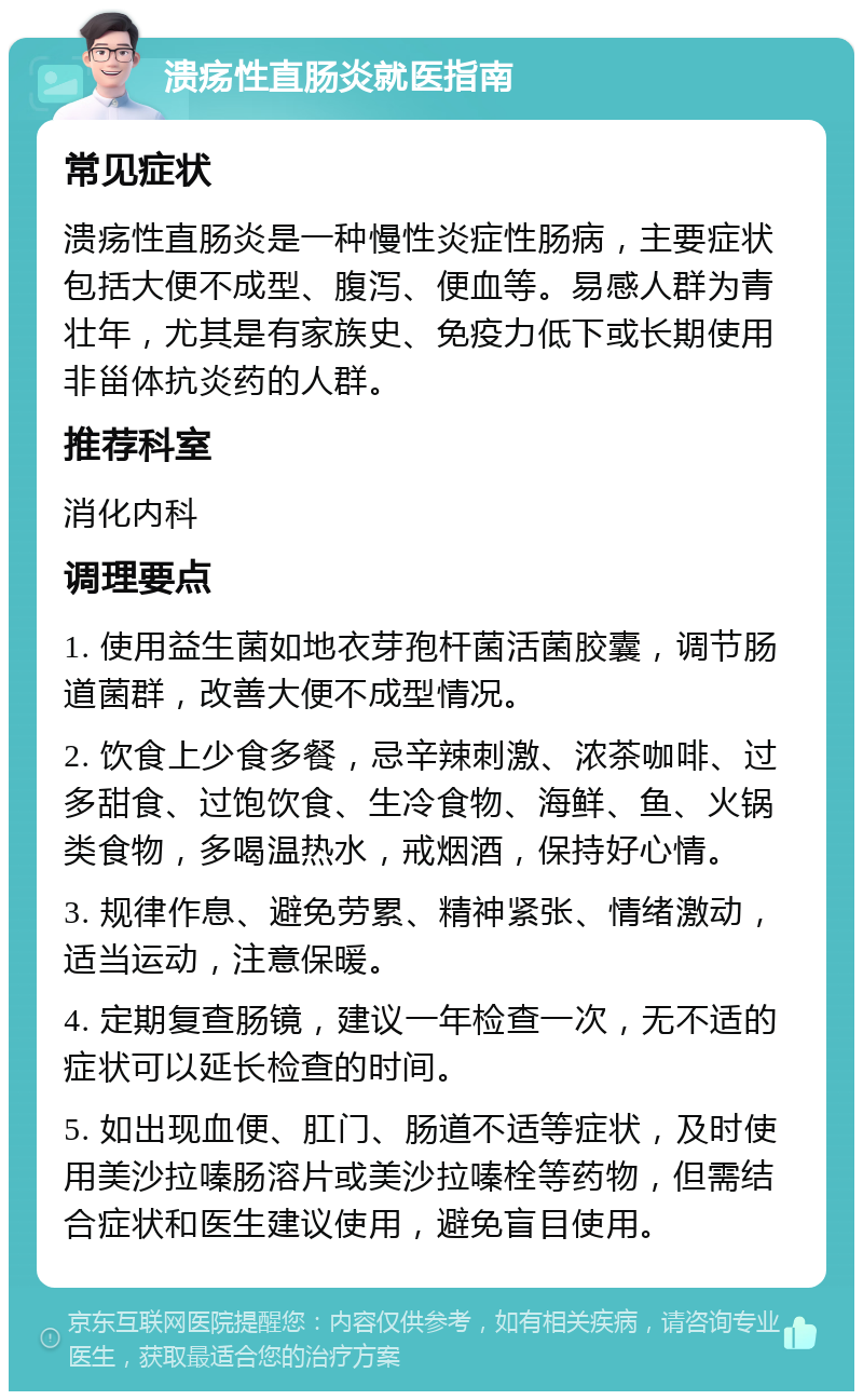 溃疡性直肠炎就医指南 常见症状 溃疡性直肠炎是一种慢性炎症性肠病，主要症状包括大便不成型、腹泻、便血等。易感人群为青壮年，尤其是有家族史、免疫力低下或长期使用非甾体抗炎药的人群。 推荐科室 消化内科 调理要点 1. 使用益生菌如地衣芽孢杆菌活菌胶囊，调节肠道菌群，改善大便不成型情况。 2. 饮食上少食多餐，忌辛辣刺激、浓茶咖啡、过多甜食、过饱饮食、生冷食物、海鲜、鱼、火锅类食物，多喝温热水，戒烟酒，保持好心情。 3. 规律作息、避免劳累、精神紧张、情绪激动，适当运动，注意保暖。 4. 定期复查肠镜，建议一年检查一次，无不适的症状可以延长检查的时间。 5. 如出现血便、肛门、肠道不适等症状，及时使用美沙拉嗪肠溶片或美沙拉嗪栓等药物，但需结合症状和医生建议使用，避免盲目使用。