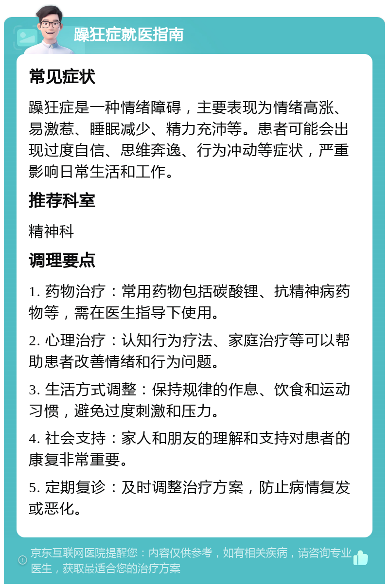 躁狂症就医指南 常见症状 躁狂症是一种情绪障碍，主要表现为情绪高涨、易激惹、睡眠减少、精力充沛等。患者可能会出现过度自信、思维奔逸、行为冲动等症状，严重影响日常生活和工作。 推荐科室 精神科 调理要点 1. 药物治疗：常用药物包括碳酸锂、抗精神病药物等，需在医生指导下使用。 2. 心理治疗：认知行为疗法、家庭治疗等可以帮助患者改善情绪和行为问题。 3. 生活方式调整：保持规律的作息、饮食和运动习惯，避免过度刺激和压力。 4. 社会支持：家人和朋友的理解和支持对患者的康复非常重要。 5. 定期复诊：及时调整治疗方案，防止病情复发或恶化。