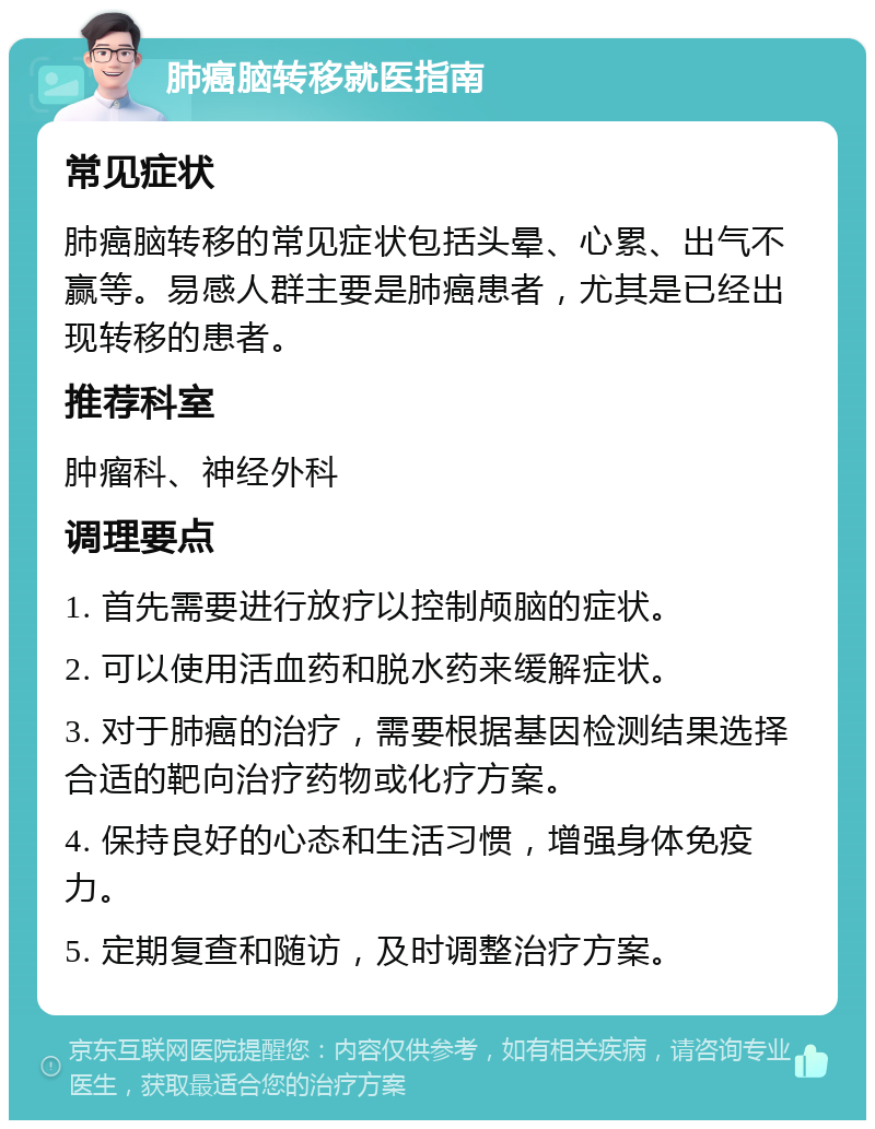 肺癌脑转移就医指南 常见症状 肺癌脑转移的常见症状包括头晕、心累、出气不赢等。易感人群主要是肺癌患者，尤其是已经出现转移的患者。 推荐科室 肿瘤科、神经外科 调理要点 1. 首先需要进行放疗以控制颅脑的症状。 2. 可以使用活血药和脱水药来缓解症状。 3. 对于肺癌的治疗，需要根据基因检测结果选择合适的靶向治疗药物或化疗方案。 4. 保持良好的心态和生活习惯，增强身体免疫力。 5. 定期复查和随访，及时调整治疗方案。