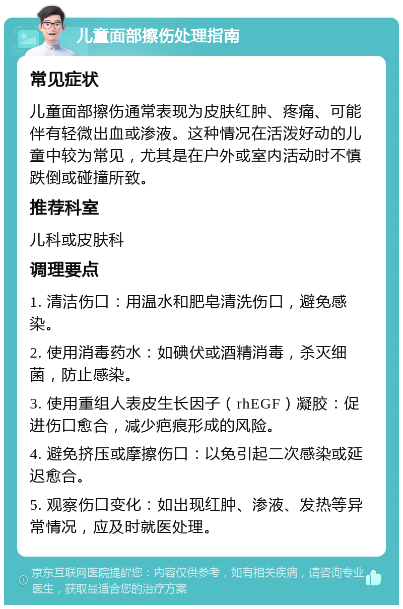 儿童面部擦伤处理指南 常见症状 儿童面部擦伤通常表现为皮肤红肿、疼痛、可能伴有轻微出血或渗液。这种情况在活泼好动的儿童中较为常见，尤其是在户外或室内活动时不慎跌倒或碰撞所致。 推荐科室 儿科或皮肤科 调理要点 1. 清洁伤口：用温水和肥皂清洗伤口，避免感染。 2. 使用消毒药水：如碘伏或酒精消毒，杀灭细菌，防止感染。 3. 使用重组人表皮生长因子（rhEGF）凝胶：促进伤口愈合，减少疤痕形成的风险。 4. 避免挤压或摩擦伤口：以免引起二次感染或延迟愈合。 5. 观察伤口变化：如出现红肿、渗液、发热等异常情况，应及时就医处理。