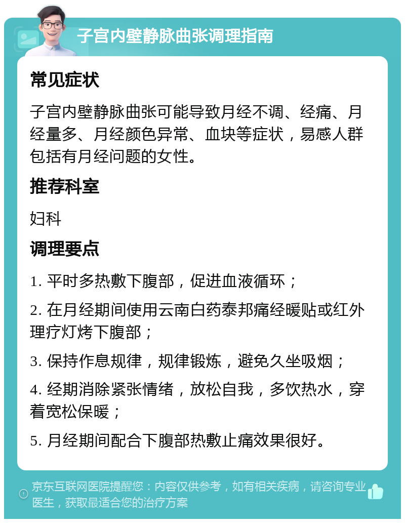 子宫内壁静脉曲张调理指南 常见症状 子宫内壁静脉曲张可能导致月经不调、经痛、月经量多、月经颜色异常、血块等症状，易感人群包括有月经问题的女性。 推荐科室 妇科 调理要点 1. 平时多热敷下腹部，促进血液循环； 2. 在月经期间使用云南白药泰邦痛经暖贴或红外理疗灯烤下腹部； 3. 保持作息规律，规律锻炼，避免久坐吸烟； 4. 经期消除紧张情绪，放松自我，多饮热水，穿着宽松保暖； 5. 月经期间配合下腹部热敷止痛效果很好。