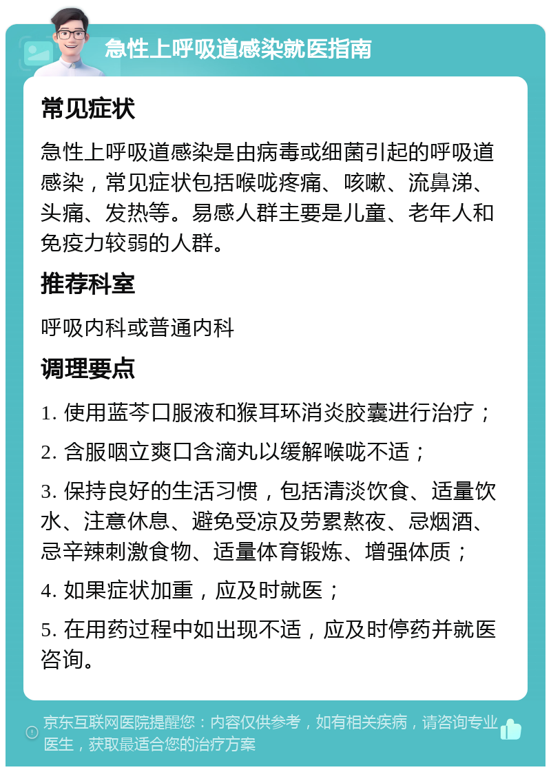 急性上呼吸道感染就医指南 常见症状 急性上呼吸道感染是由病毒或细菌引起的呼吸道感染，常见症状包括喉咙疼痛、咳嗽、流鼻涕、头痛、发热等。易感人群主要是儿童、老年人和免疫力较弱的人群。 推荐科室 呼吸内科或普通内科 调理要点 1. 使用蓝芩口服液和猴耳环消炎胶囊进行治疗； 2. 含服咽立爽口含滴丸以缓解喉咙不适； 3. 保持良好的生活习惯，包括清淡饮食、适量饮水、注意休息、避免受凉及劳累熬夜、忌烟酒、忌辛辣刺激食物、适量体育锻炼、增强体质； 4. 如果症状加重，应及时就医； 5. 在用药过程中如出现不适，应及时停药并就医咨询。