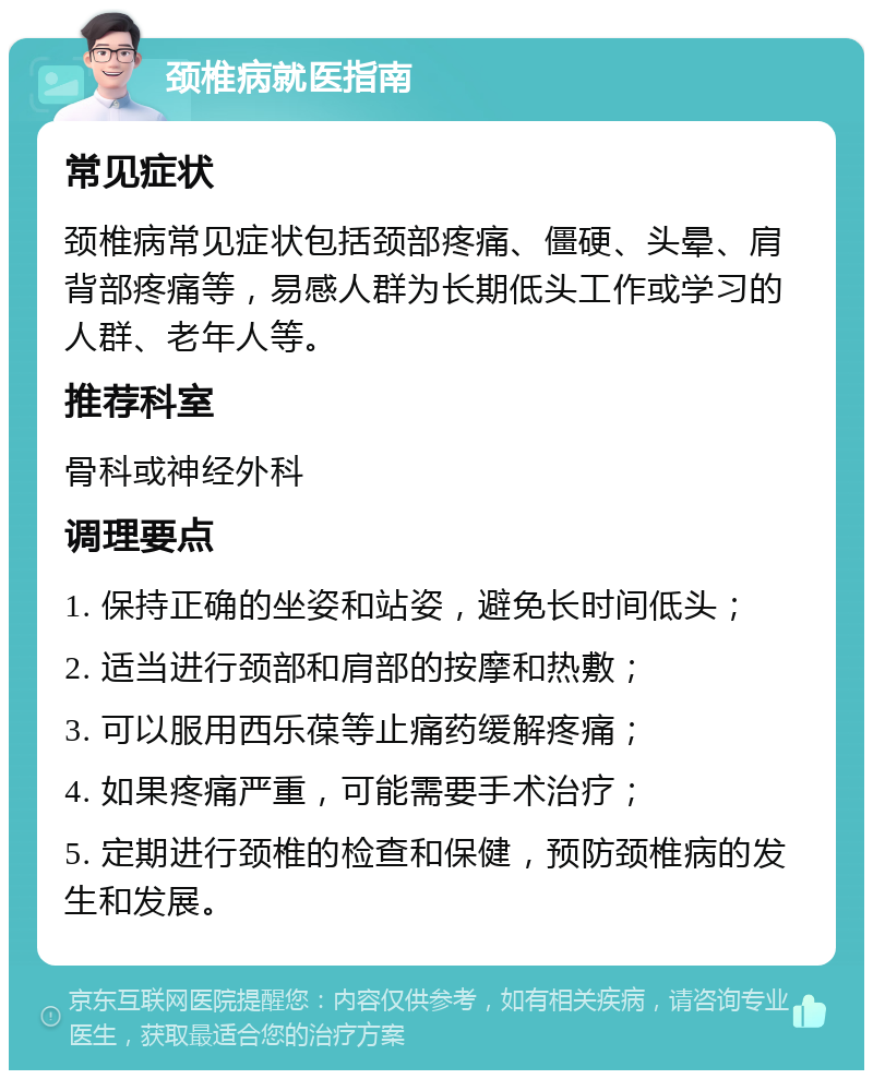 颈椎病就医指南 常见症状 颈椎病常见症状包括颈部疼痛、僵硬、头晕、肩背部疼痛等，易感人群为长期低头工作或学习的人群、老年人等。 推荐科室 骨科或神经外科 调理要点 1. 保持正确的坐姿和站姿，避免长时间低头； 2. 适当进行颈部和肩部的按摩和热敷； 3. 可以服用西乐葆等止痛药缓解疼痛； 4. 如果疼痛严重，可能需要手术治疗； 5. 定期进行颈椎的检查和保健，预防颈椎病的发生和发展。