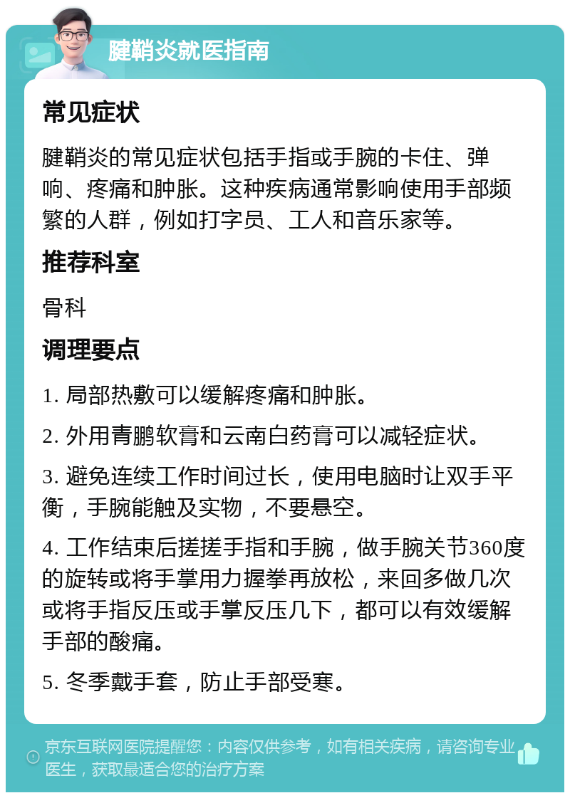 腱鞘炎就医指南 常见症状 腱鞘炎的常见症状包括手指或手腕的卡住、弹响、疼痛和肿胀。这种疾病通常影响使用手部频繁的人群，例如打字员、工人和音乐家等。 推荐科室 骨科 调理要点 1. 局部热敷可以缓解疼痛和肿胀。 2. 外用青鹏软膏和云南白药膏可以减轻症状。 3. 避免连续工作时间过长，使用电脑时让双手平衡，手腕能触及实物，不要悬空。 4. 工作结束后搓搓手指和手腕，做手腕关节360度的旋转或将手掌用力握拳再放松，来回多做几次或将手指反压或手掌反压几下，都可以有效缓解手部的酸痛。 5. 冬季戴手套，防止手部受寒。