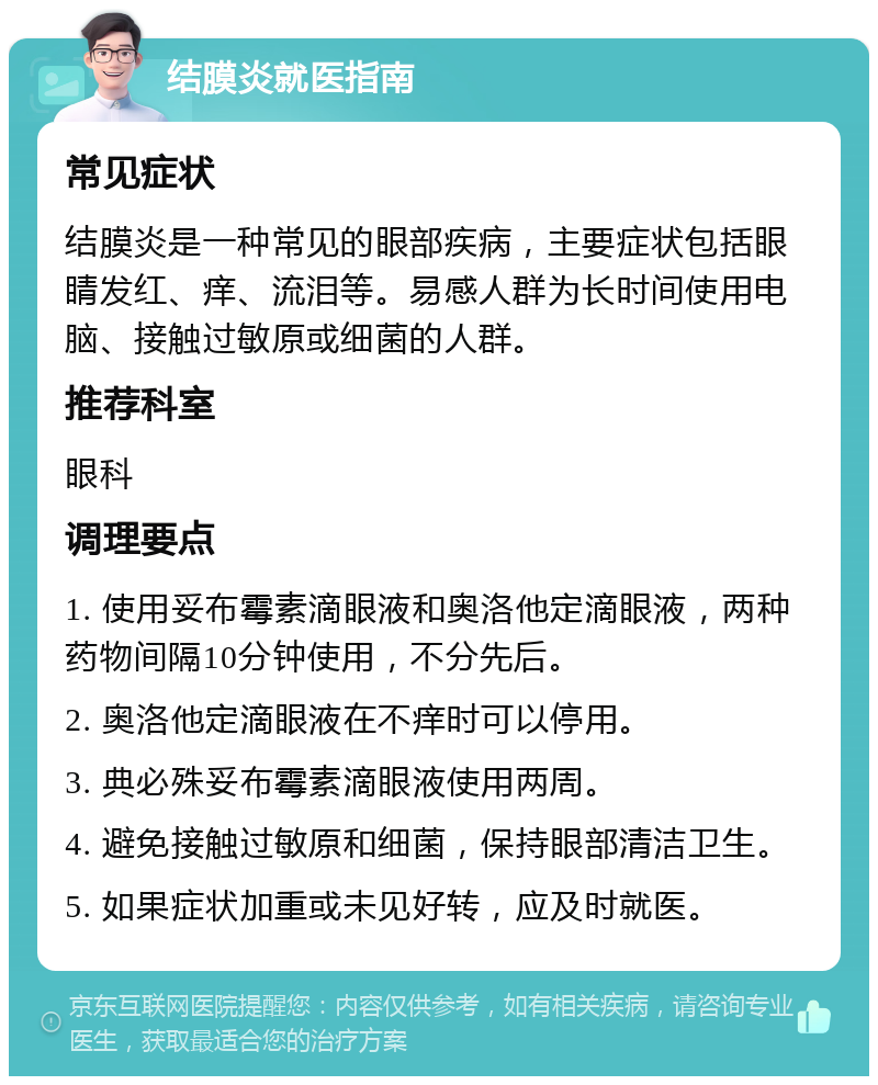 结膜炎就医指南 常见症状 结膜炎是一种常见的眼部疾病，主要症状包括眼睛发红、痒、流泪等。易感人群为长时间使用电脑、接触过敏原或细菌的人群。 推荐科室 眼科 调理要点 1. 使用妥布霉素滴眼液和奥洛他定滴眼液，两种药物间隔10分钟使用，不分先后。 2. 奥洛他定滴眼液在不痒时可以停用。 3. 典必殊妥布霉素滴眼液使用两周。 4. 避免接触过敏原和细菌，保持眼部清洁卫生。 5. 如果症状加重或未见好转，应及时就医。