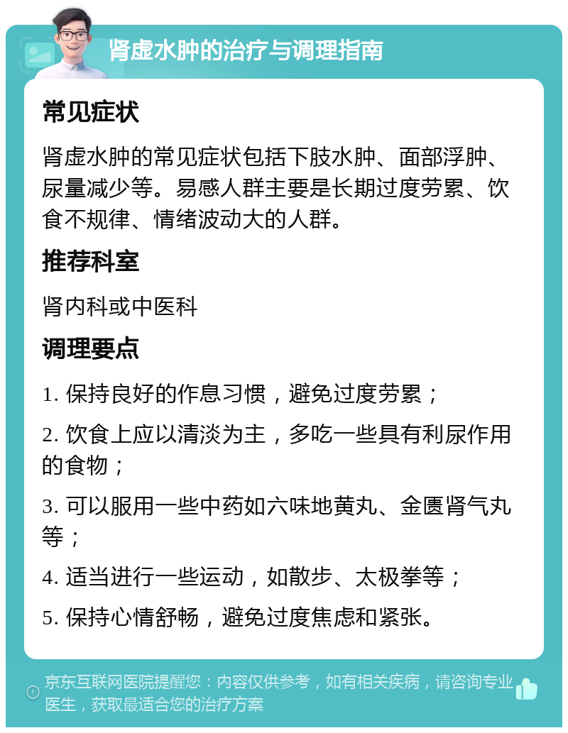 肾虚水肿的治疗与调理指南 常见症状 肾虚水肿的常见症状包括下肢水肿、面部浮肿、尿量减少等。易感人群主要是长期过度劳累、饮食不规律、情绪波动大的人群。 推荐科室 肾内科或中医科 调理要点 1. 保持良好的作息习惯，避免过度劳累； 2. 饮食上应以清淡为主，多吃一些具有利尿作用的食物； 3. 可以服用一些中药如六味地黄丸、金匮肾气丸等； 4. 适当进行一些运动，如散步、太极拳等； 5. 保持心情舒畅，避免过度焦虑和紧张。