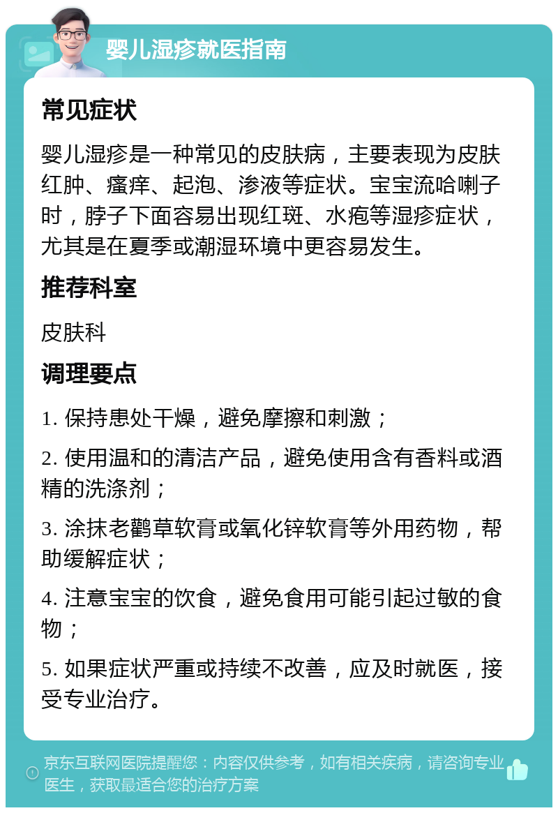 婴儿湿疹就医指南 常见症状 婴儿湿疹是一种常见的皮肤病，主要表现为皮肤红肿、瘙痒、起泡、渗液等症状。宝宝流哈喇子时，脖子下面容易出现红斑、水疱等湿疹症状，尤其是在夏季或潮湿环境中更容易发生。 推荐科室 皮肤科 调理要点 1. 保持患处干燥，避免摩擦和刺激； 2. 使用温和的清洁产品，避免使用含有香料或酒精的洗涤剂； 3. 涂抹老鹳草软膏或氧化锌软膏等外用药物，帮助缓解症状； 4. 注意宝宝的饮食，避免食用可能引起过敏的食物； 5. 如果症状严重或持续不改善，应及时就医，接受专业治疗。