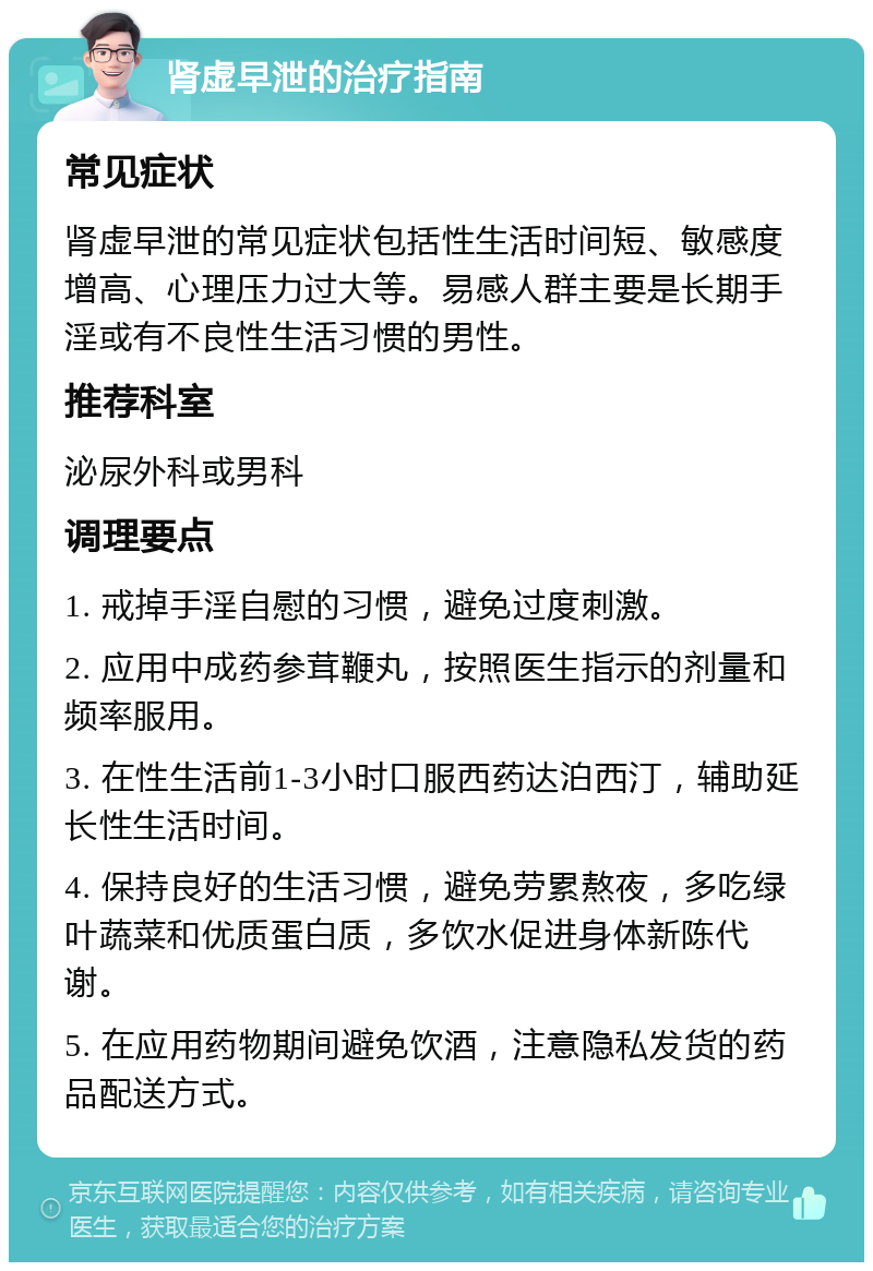 肾虚早泄的治疗指南 常见症状 肾虚早泄的常见症状包括性生活时间短、敏感度增高、心理压力过大等。易感人群主要是长期手淫或有不良性生活习惯的男性。 推荐科室 泌尿外科或男科 调理要点 1. 戒掉手淫自慰的习惯，避免过度刺激。 2. 应用中成药参茸鞭丸，按照医生指示的剂量和频率服用。 3. 在性生活前1-3小时口服西药达泊西汀，辅助延长性生活时间。 4. 保持良好的生活习惯，避免劳累熬夜，多吃绿叶蔬菜和优质蛋白质，多饮水促进身体新陈代谢。 5. 在应用药物期间避免饮酒，注意隐私发货的药品配送方式。