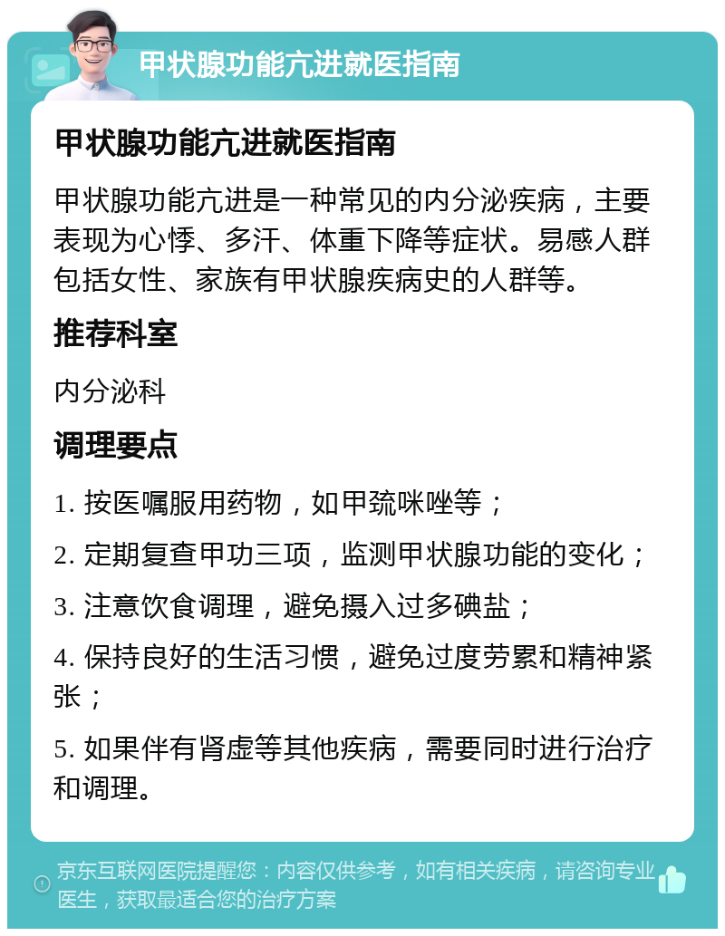 甲状腺功能亢进就医指南 甲状腺功能亢进就医指南 甲状腺功能亢进是一种常见的内分泌疾病，主要表现为心悸、多汗、体重下降等症状。易感人群包括女性、家族有甲状腺疾病史的人群等。 推荐科室 内分泌科 调理要点 1. 按医嘱服用药物，如甲巯咪唑等； 2. 定期复查甲功三项，监测甲状腺功能的变化； 3. 注意饮食调理，避免摄入过多碘盐； 4. 保持良好的生活习惯，避免过度劳累和精神紧张； 5. 如果伴有肾虚等其他疾病，需要同时进行治疗和调理。