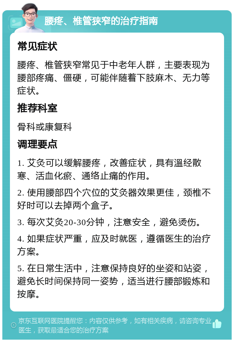 腰疼、椎管狭窄的治疗指南 常见症状 腰疼、椎管狭窄常见于中老年人群，主要表现为腰部疼痛、僵硬，可能伴随着下肢麻木、无力等症状。 推荐科室 骨科或康复科 调理要点 1. 艾灸可以缓解腰疼，改善症状，具有溫经散寒、活血化瘀、通络止痛的作用。 2. 使用腰部四个穴位的艾灸器效果更佳，颈椎不好时可以去掉两个盒子。 3. 每次艾灸20-30分钟，注意安全，避免烫伤。 4. 如果症状严重，应及时就医，遵循医生的治疗方案。 5. 在日常生活中，注意保持良好的坐姿和站姿，避免长时间保持同一姿势，适当进行腰部锻炼和按摩。