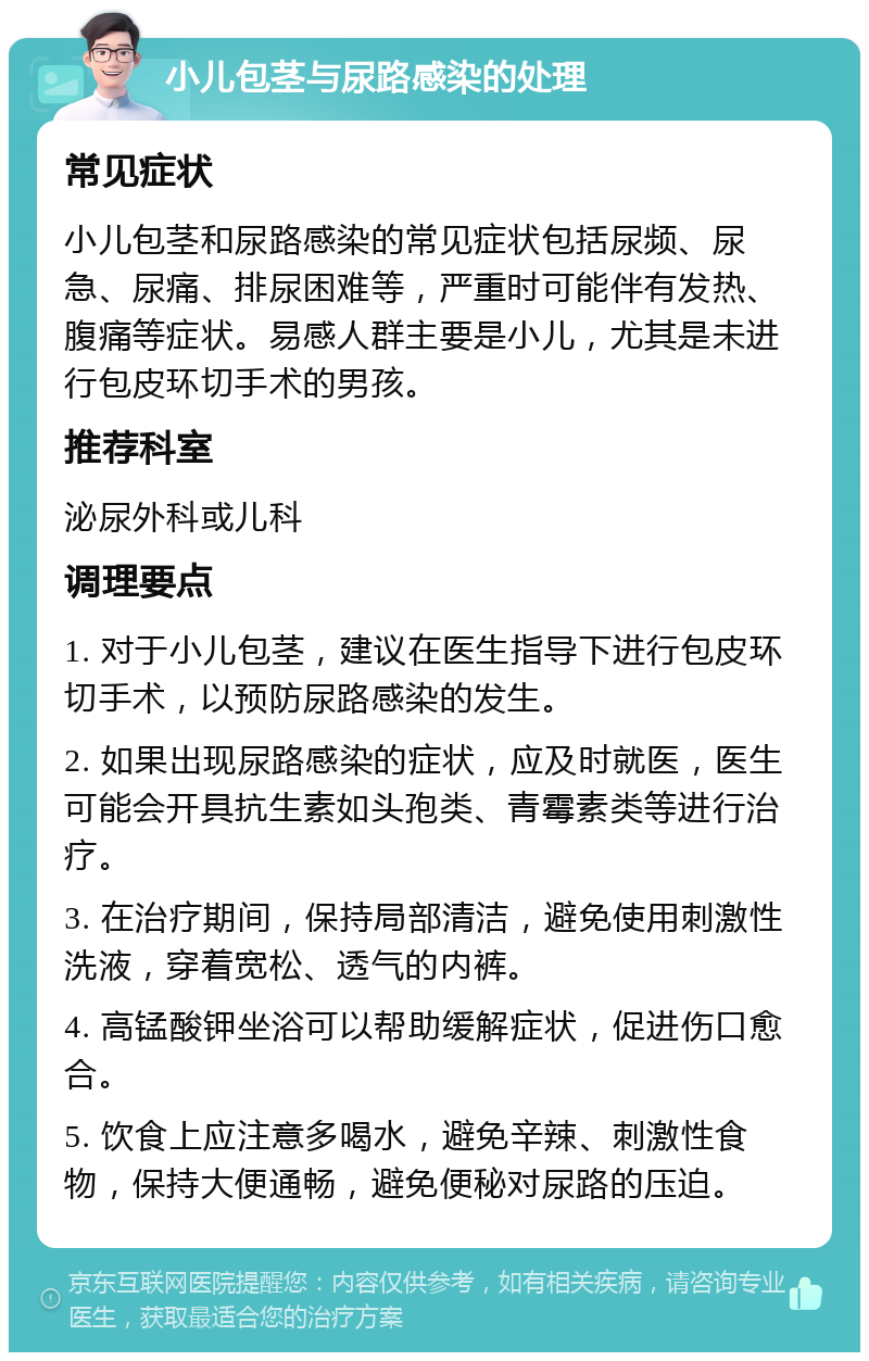 小儿包茎与尿路感染的处理 常见症状 小儿包茎和尿路感染的常见症状包括尿频、尿急、尿痛、排尿困难等，严重时可能伴有发热、腹痛等症状。易感人群主要是小儿，尤其是未进行包皮环切手术的男孩。 推荐科室 泌尿外科或儿科 调理要点 1. 对于小儿包茎，建议在医生指导下进行包皮环切手术，以预防尿路感染的发生。 2. 如果出现尿路感染的症状，应及时就医，医生可能会开具抗生素如头孢类、青霉素类等进行治疗。 3. 在治疗期间，保持局部清洁，避免使用刺激性洗液，穿着宽松、透气的内裤。 4. 高锰酸钾坐浴可以帮助缓解症状，促进伤口愈合。 5. 饮食上应注意多喝水，避免辛辣、刺激性食物，保持大便通畅，避免便秘对尿路的压迫。