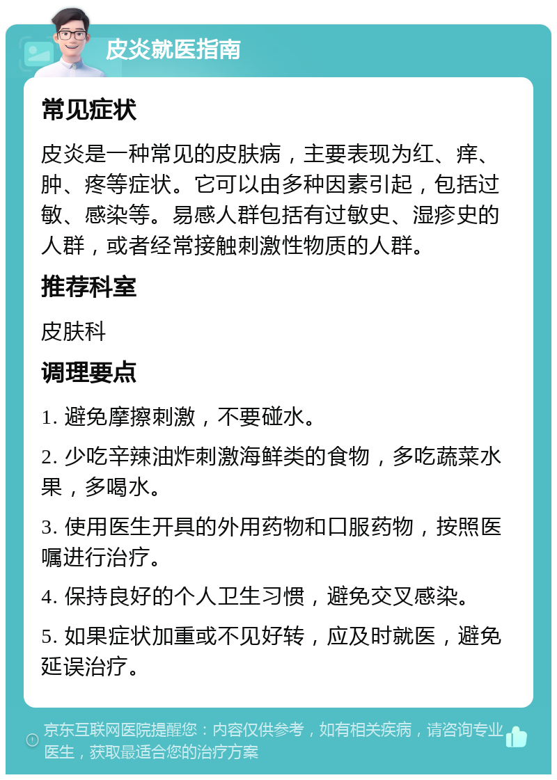 皮炎就医指南 常见症状 皮炎是一种常见的皮肤病，主要表现为红、痒、肿、疼等症状。它可以由多种因素引起，包括过敏、感染等。易感人群包括有过敏史、湿疹史的人群，或者经常接触刺激性物质的人群。 推荐科室 皮肤科 调理要点 1. 避免摩擦刺激，不要碰水。 2. 少吃辛辣油炸刺激海鲜类的食物，多吃蔬菜水果，多喝水。 3. 使用医生开具的外用药物和口服药物，按照医嘱进行治疗。 4. 保持良好的个人卫生习惯，避免交叉感染。 5. 如果症状加重或不见好转，应及时就医，避免延误治疗。