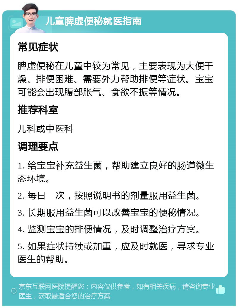 儿童脾虚便秘就医指南 常见症状 脾虚便秘在儿童中较为常见，主要表现为大便干燥、排便困难、需要外力帮助排便等症状。宝宝可能会出现腹部胀气、食欲不振等情况。 推荐科室 儿科或中医科 调理要点 1. 给宝宝补充益生菌，帮助建立良好的肠道微生态环境。 2. 每日一次，按照说明书的剂量服用益生菌。 3. 长期服用益生菌可以改善宝宝的便秘情况。 4. 监测宝宝的排便情况，及时调整治疗方案。 5. 如果症状持续或加重，应及时就医，寻求专业医生的帮助。