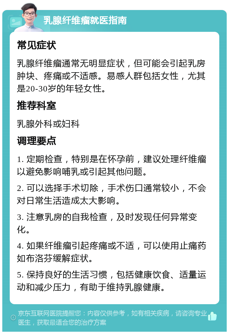 乳腺纤维瘤就医指南 常见症状 乳腺纤维瘤通常无明显症状，但可能会引起乳房肿块、疼痛或不适感。易感人群包括女性，尤其是20-30岁的年轻女性。 推荐科室 乳腺外科或妇科 调理要点 1. 定期检查，特别是在怀孕前，建议处理纤维瘤以避免影响哺乳或引起其他问题。 2. 可以选择手术切除，手术伤口通常较小，不会对日常生活造成太大影响。 3. 注意乳房的自我检查，及时发现任何异常变化。 4. 如果纤维瘤引起疼痛或不适，可以使用止痛药如布洛芬缓解症状。 5. 保持良好的生活习惯，包括健康饮食、适量运动和减少压力，有助于维持乳腺健康。