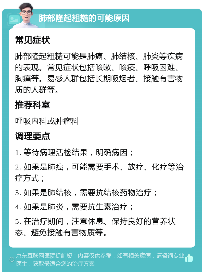 肺部隆起粗糙的可能原因 常见症状 肺部隆起粗糙可能是肺癌、肺结核、肺炎等疾病的表现。常见症状包括咳嗽、咳痰、呼吸困难、胸痛等。易感人群包括长期吸烟者、接触有害物质的人群等。 推荐科室 呼吸内科或肿瘤科 调理要点 1. 等待病理活检结果，明确病因； 2. 如果是肺癌，可能需要手术、放疗、化疗等治疗方式； 3. 如果是肺结核，需要抗结核药物治疗； 4. 如果是肺炎，需要抗生素治疗； 5. 在治疗期间，注意休息、保持良好的营养状态、避免接触有害物质等。