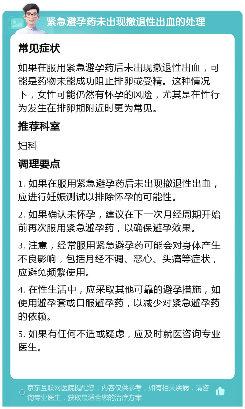 紧急避孕药未出现撤退性出血的处理 常见症状 如果在服用紧急避孕药后未出现撤退性出血，可能是药物未能成功阻止排卵或受精。这种情况下，女性可能仍然有怀孕的风险，尤其是在性行为发生在排卵期附近时更为常见。 推荐科室 妇科 调理要点 1. 如果在服用紧急避孕药后未出现撤退性出血，应进行妊娠测试以排除怀孕的可能性。 2. 如果确认未怀孕，建议在下一次月经周期开始前再次服用紧急避孕药，以确保避孕效果。 3. 注意，经常服用紧急避孕药可能会对身体产生不良影响，包括月经不调、恶心、头痛等症状，应避免频繁使用。 4. 在性生活中，应采取其他可靠的避孕措施，如使用避孕套或口服避孕药，以减少对紧急避孕药的依赖。 5. 如果有任何不适或疑虑，应及时就医咨询专业医生。