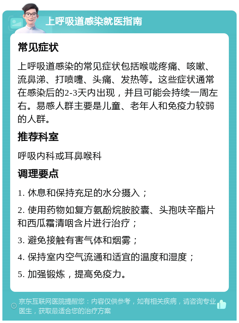 上呼吸道感染就医指南 常见症状 上呼吸道感染的常见症状包括喉咙疼痛、咳嗽、流鼻涕、打喷嚏、头痛、发热等。这些症状通常在感染后的2-3天内出现，并且可能会持续一周左右。易感人群主要是儿童、老年人和免疫力较弱的人群。 推荐科室 呼吸内科或耳鼻喉科 调理要点 1. 休息和保持充足的水分摄入； 2. 使用药物如复方氨酚烷胺胶囊、头孢呋辛酯片和西瓜霜清咽含片进行治疗； 3. 避免接触有害气体和烟雾； 4. 保持室内空气流通和适宜的温度和湿度； 5. 加强锻炼，提高免疫力。