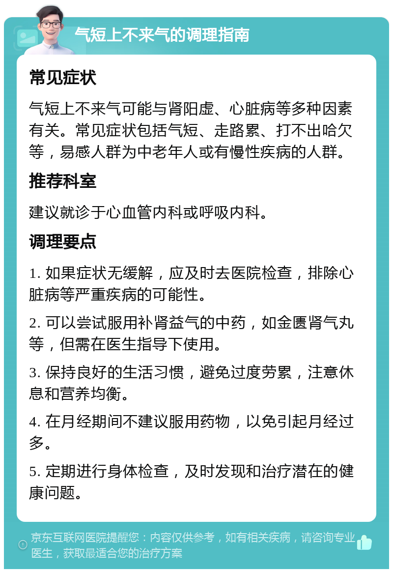 气短上不来气的调理指南 常见症状 气短上不来气可能与肾阳虚、心脏病等多种因素有关。常见症状包括气短、走路累、打不出哈欠等，易感人群为中老年人或有慢性疾病的人群。 推荐科室 建议就诊于心血管内科或呼吸内科。 调理要点 1. 如果症状无缓解，应及时去医院检查，排除心脏病等严重疾病的可能性。 2. 可以尝试服用补肾益气的中药，如金匮肾气丸等，但需在医生指导下使用。 3. 保持良好的生活习惯，避免过度劳累，注意休息和营养均衡。 4. 在月经期间不建议服用药物，以免引起月经过多。 5. 定期进行身体检查，及时发现和治疗潜在的健康问题。