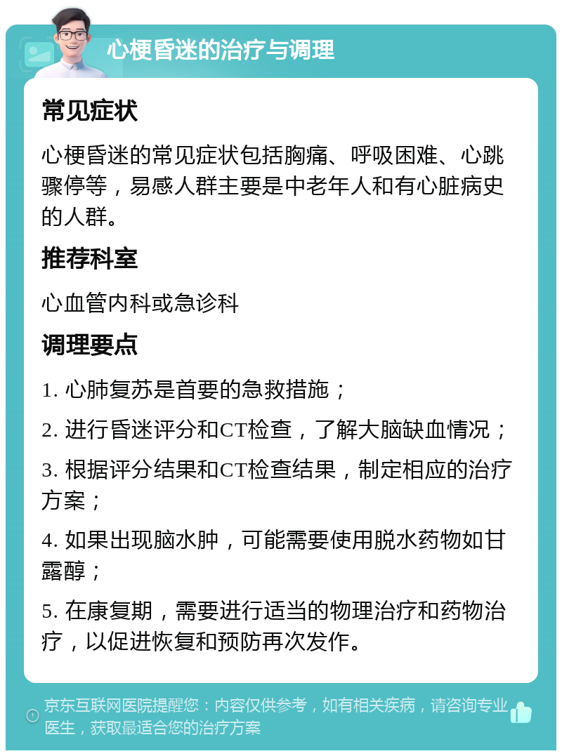 心梗昏迷的治疗与调理 常见症状 心梗昏迷的常见症状包括胸痛、呼吸困难、心跳骤停等，易感人群主要是中老年人和有心脏病史的人群。 推荐科室 心血管内科或急诊科 调理要点 1. 心肺复苏是首要的急救措施； 2. 进行昏迷评分和CT检查，了解大脑缺血情况； 3. 根据评分结果和CT检查结果，制定相应的治疗方案； 4. 如果出现脑水肿，可能需要使用脱水药物如甘露醇； 5. 在康复期，需要进行适当的物理治疗和药物治疗，以促进恢复和预防再次发作。