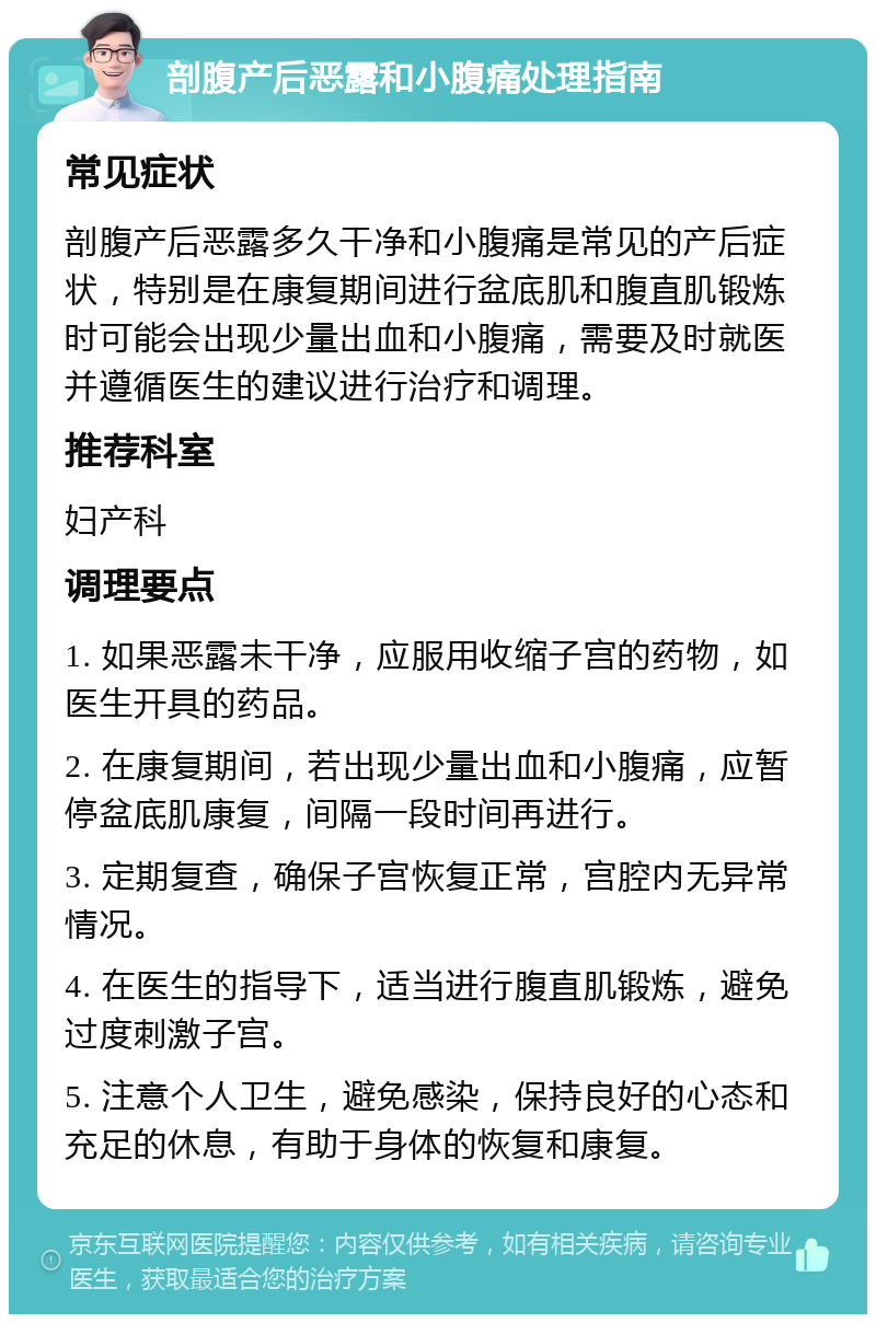 剖腹产后恶露和小腹痛处理指南 常见症状 剖腹产后恶露多久干净和小腹痛是常见的产后症状，特别是在康复期间进行盆底肌和腹直肌锻炼时可能会出现少量出血和小腹痛，需要及时就医并遵循医生的建议进行治疗和调理。 推荐科室 妇产科 调理要点 1. 如果恶露未干净，应服用收缩子宫的药物，如医生开具的药品。 2. 在康复期间，若出现少量出血和小腹痛，应暂停盆底肌康复，间隔一段时间再进行。 3. 定期复查，确保子宫恢复正常，宫腔内无异常情况。 4. 在医生的指导下，适当进行腹直肌锻炼，避免过度刺激子宫。 5. 注意个人卫生，避免感染，保持良好的心态和充足的休息，有助于身体的恢复和康复。