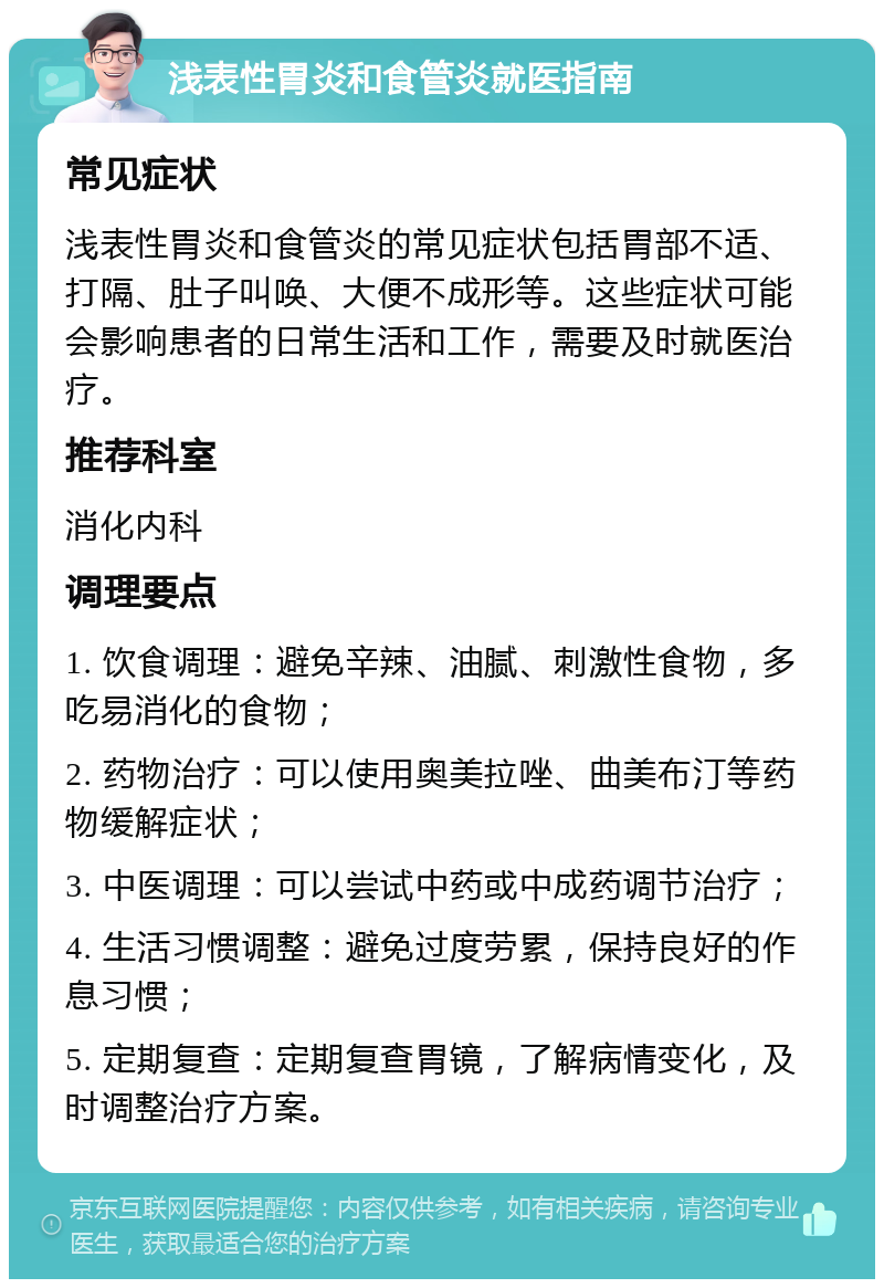 浅表性胃炎和食管炎就医指南 常见症状 浅表性胃炎和食管炎的常见症状包括胃部不适、打隔、肚子叫唤、大便不成形等。这些症状可能会影响患者的日常生活和工作，需要及时就医治疗。 推荐科室 消化内科 调理要点 1. 饮食调理：避免辛辣、油腻、刺激性食物，多吃易消化的食物； 2. 药物治疗：可以使用奥美拉唑、曲美布汀等药物缓解症状； 3. 中医调理：可以尝试中药或中成药调节治疗； 4. 生活习惯调整：避免过度劳累，保持良好的作息习惯； 5. 定期复查：定期复查胃镜，了解病情变化，及时调整治疗方案。