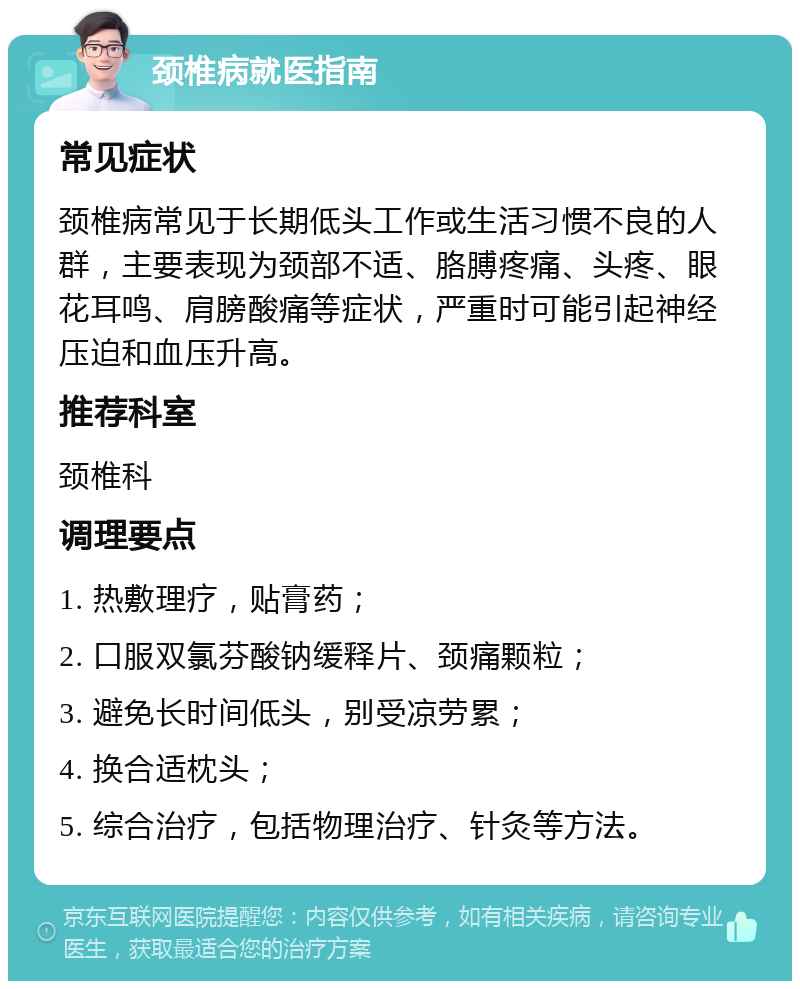 颈椎病就医指南 常见症状 颈椎病常见于长期低头工作或生活习惯不良的人群，主要表现为颈部不适、胳膊疼痛、头疼、眼花耳鸣、肩膀酸痛等症状，严重时可能引起神经压迫和血压升高。 推荐科室 颈椎科 调理要点 1. 热敷理疗，贴膏药； 2. 口服双氯芬酸钠缓释片、颈痛颗粒； 3. 避免长时间低头，别受凉劳累； 4. 换合适枕头； 5. 综合治疗，包括物理治疗、针灸等方法。