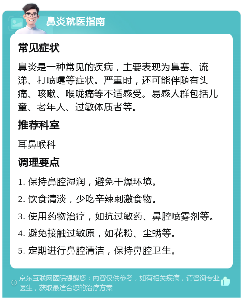 鼻炎就医指南 常见症状 鼻炎是一种常见的疾病，主要表现为鼻塞、流涕、打喷嚏等症状。严重时，还可能伴随有头痛、咳嗽、喉咙痛等不适感受。易感人群包括儿童、老年人、过敏体质者等。 推荐科室 耳鼻喉科 调理要点 1. 保持鼻腔湿润，避免干燥环境。 2. 饮食清淡，少吃辛辣刺激食物。 3. 使用药物治疗，如抗过敏药、鼻腔喷雾剂等。 4. 避免接触过敏原，如花粉、尘螨等。 5. 定期进行鼻腔清洁，保持鼻腔卫生。