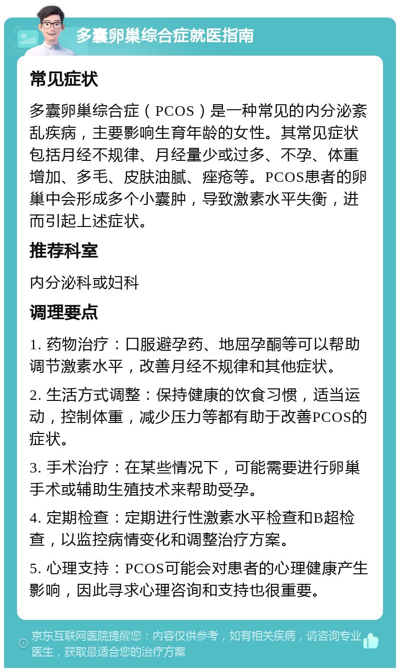 多囊卵巢综合症就医指南 常见症状 多囊卵巢综合症（PCOS）是一种常见的内分泌紊乱疾病，主要影响生育年龄的女性。其常见症状包括月经不规律、月经量少或过多、不孕、体重增加、多毛、皮肤油腻、痤疮等。PCOS患者的卵巢中会形成多个小囊肿，导致激素水平失衡，进而引起上述症状。 推荐科室 内分泌科或妇科 调理要点 1. 药物治疗：口服避孕药、地屈孕酮等可以帮助调节激素水平，改善月经不规律和其他症状。 2. 生活方式调整：保持健康的饮食习惯，适当运动，控制体重，减少压力等都有助于改善PCOS的症状。 3. 手术治疗：在某些情况下，可能需要进行卵巢手术或辅助生殖技术来帮助受孕。 4. 定期检查：定期进行性激素水平检查和B超检查，以监控病情变化和调整治疗方案。 5. 心理支持：PCOS可能会对患者的心理健康产生影响，因此寻求心理咨询和支持也很重要。