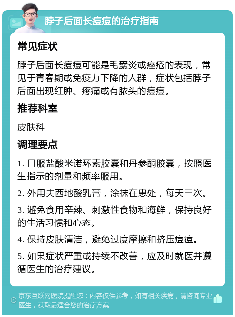 脖子后面长痘痘的治疗指南 常见症状 脖子后面长痘痘可能是毛囊炎或痤疮的表现，常见于青春期或免疫力下降的人群，症状包括脖子后面出现红肿、疼痛或有脓头的痘痘。 推荐科室 皮肤科 调理要点 1. 口服盐酸米诺环素胶囊和丹参酮胶囊，按照医生指示的剂量和频率服用。 2. 外用夫西地酸乳膏，涂抹在患处，每天三次。 3. 避免食用辛辣、刺激性食物和海鲜，保持良好的生活习惯和心态。 4. 保持皮肤清洁，避免过度摩擦和挤压痘痘。 5. 如果症状严重或持续不改善，应及时就医并遵循医生的治疗建议。