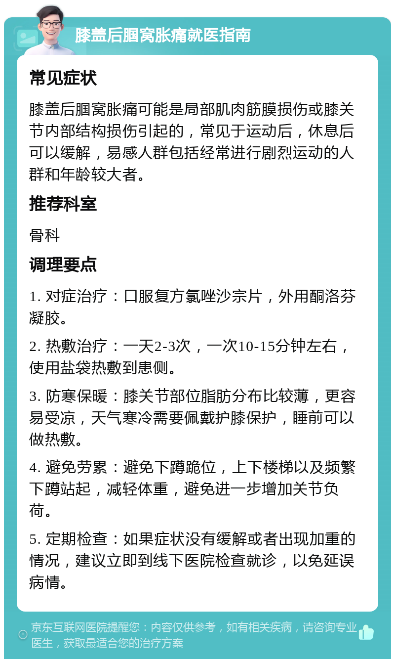 膝盖后腘窝胀痛就医指南 常见症状 膝盖后腘窝胀痛可能是局部肌肉筋膜损伤或膝关节内部结构损伤引起的，常见于运动后，休息后可以缓解，易感人群包括经常进行剧烈运动的人群和年龄较大者。 推荐科室 骨科 调理要点 1. 对症治疗：口服复方氯唑沙宗片，外用酮洛芬凝胶。 2. 热敷治疗：一天2-3次，一次10-15分钟左右，使用盐袋热敷到患侧。 3. 防寒保暖：膝关节部位脂肪分布比较薄，更容易受凉，天气寒冷需要佩戴护膝保护，睡前可以做热敷。 4. 避免劳累：避免下蹲跪位，上下楼梯以及频繁下蹲站起，减轻体重，避免进一步增加关节负荷。 5. 定期检查：如果症状没有缓解或者出现加重的情况，建议立即到线下医院检查就诊，以免延误病情。