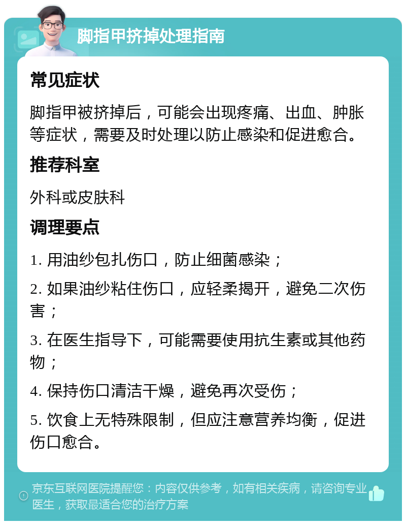 脚指甲挤掉处理指南 常见症状 脚指甲被挤掉后，可能会出现疼痛、出血、肿胀等症状，需要及时处理以防止感染和促进愈合。 推荐科室 外科或皮肤科 调理要点 1. 用油纱包扎伤口，防止细菌感染； 2. 如果油纱粘住伤口，应轻柔揭开，避免二次伤害； 3. 在医生指导下，可能需要使用抗生素或其他药物； 4. 保持伤口清洁干燥，避免再次受伤； 5. 饮食上无特殊限制，但应注意营养均衡，促进伤口愈合。