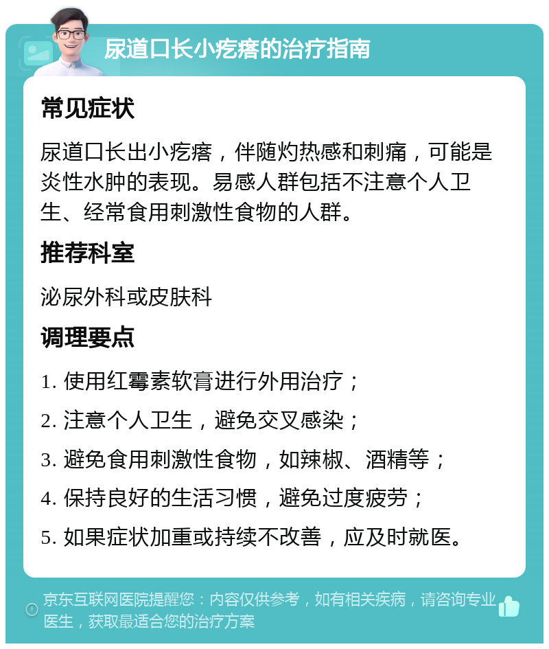 尿道口长小疙瘩的治疗指南 常见症状 尿道口长出小疙瘩，伴随灼热感和刺痛，可能是炎性水肿的表现。易感人群包括不注意个人卫生、经常食用刺激性食物的人群。 推荐科室 泌尿外科或皮肤科 调理要点 1. 使用红霉素软膏进行外用治疗； 2. 注意个人卫生，避免交叉感染； 3. 避免食用刺激性食物，如辣椒、酒精等； 4. 保持良好的生活习惯，避免过度疲劳； 5. 如果症状加重或持续不改善，应及时就医。