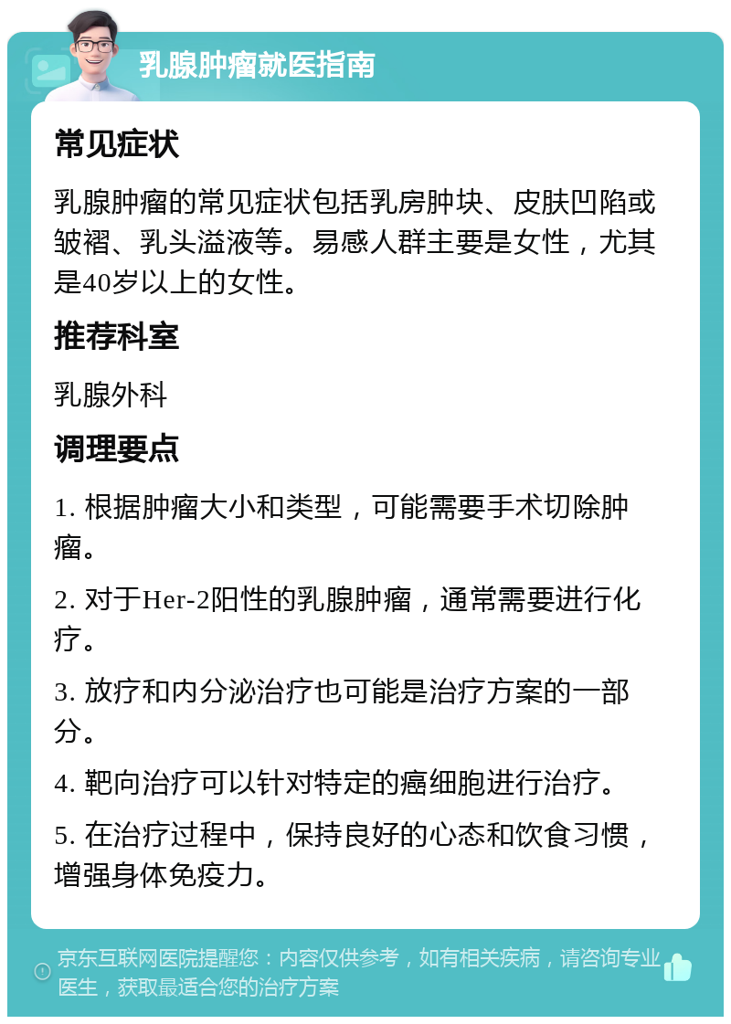 乳腺肿瘤就医指南 常见症状 乳腺肿瘤的常见症状包括乳房肿块、皮肤凹陷或皱褶、乳头溢液等。易感人群主要是女性，尤其是40岁以上的女性。 推荐科室 乳腺外科 调理要点 1. 根据肿瘤大小和类型，可能需要手术切除肿瘤。 2. 对于Her-2阳性的乳腺肿瘤，通常需要进行化疗。 3. 放疗和内分泌治疗也可能是治疗方案的一部分。 4. 靶向治疗可以针对特定的癌细胞进行治疗。 5. 在治疗过程中，保持良好的心态和饮食习惯，增强身体免疫力。